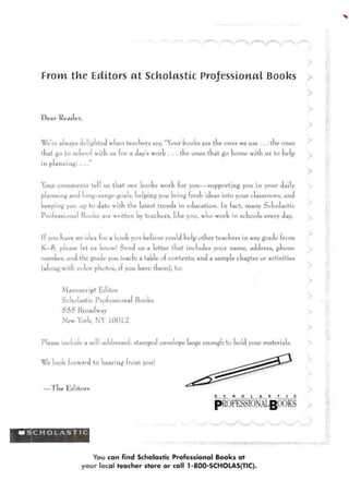 V
From tke Editors at Scholastic Professional Books
D e a r Reader,
We're always delighted when teachers say, "Your hooks are the ones we use . . . the ones
that go bo school with us for a day's work . . . the ones that go home with us to help
in planning. . .
Your co mmen Ls tell us that our hooks work for you—supporting you in your daily
planning and long-range goals, helping you bring fresh ideas into your classroom, and
keeping you up to date with the 1atest trends m education. In fact, many Scholastic
Professional Books are wntten by teachers, like you, who work in schools every day.
If you have an idea for a book vou believe could help other teachers in any grade from
K—8, please let us know! Send us a letter that includes your name, address, phone
number, and the grade you teach; a table of contents; and a sample chapter or activities
(along with color photos, if you have them), to:
M.anuscript Editor
Scholastic Professional Books
555 Broadway
New York, NY 10012
Please include a self-addressed, stamped envelope large enough to hold your materials.
Weiook forward to hearing from you!
— T lie e d i t o r s
pROFESSIONALgOOKS
^ S C H O L A S T I C
You can find Scholastic Professional Books at
your local teacher store or call 1 -80C>-SCHOLAS(TIC).
 
