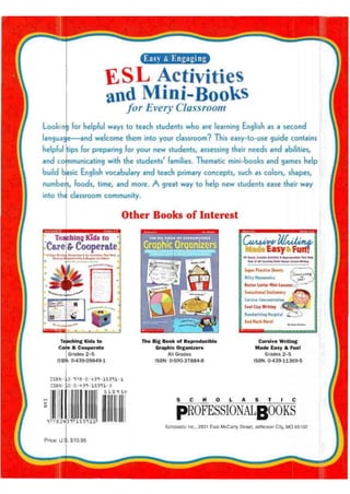 Easy & Engaging
E S L Activities
and Mini-Books
for Every Classroom
Looking for helpful ways to teach students who are learning English as a second
language—andwelcome them into your classroom? This easy-to-use guide contains
helpful tips for preparing for your new students/ assessing their needs and abilities/
and communicating with the students' families. Thematic mini-books and games help
build basic English vocabulary and teach primary concepts/ such as colors, shapes,
numbers, foods, time, and more. A great way to help new students ease their way
into the classroom community.
Other Books of Interest
Teaching Kids to
Care & Cooperatei Discussion 4 Art Ac IL villus That Help
sponsicllii? & Respect lor Olliers 101 Quick, <reatlK Activities & Reproducible* That Help
Kidi of All Utmtas Slylei Mailer Currive Writing
Milium
Super Practice Sheets A
Nifty Mnemonic!
Better Utter Mini-Lessons
Sensational Stationery ,
Cursive Concentration J
Cool Clay Writing Jkqg)
Handwriting Hospital
And Much More!
aching Kids to
-e & Cooperate
Grades 2-5
J: 0-439-09849-1
The Big Book of Reproducible
Graphic Organizers
All Grades
ISBN: 0-590-37884-8
Cursive Writing
Made Easy & Fun!
Grades 2-5
ISBN: 0-439-11369-5
ISBN
ISBN
3 • T7fl-D-43T-lS3c ll-l
•:0-431-15311-3
Scholastic Inc., 2931 East McCarty Street, Jefferson City, MO 65102
 