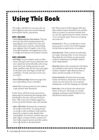 Using this Book
bod)kThis
both de;
learners
is divided into two parts that are
igned to give your second-language
basic literacy experiences.
PART D INCLUDES:
•Tips for (Welcoming Your New Students. The first
section of this book includes pointers for
preparing for your students' first days and
weeks, assessment tools for understanding
your students' level of English, a list of the
Nation il Standards, and suggestions on how
to involve and welcome the students' families.
PART 2 INCLUDES:
•Mini-Bo jks. As your students work on these
books, :hey gain early literacy experience (the
text is patterned and predictable, with strong
visual cues) and writing practice (in some
books,
At the si
Picture
focus on
students copy the text onto each page),
ame time, they begin to build their
confide nce ("I made and read a book cover
to covei!").
dictionary Pages. Interactive pages that
building a basic vocabulary.
1
Games. Fun and easy games for new students
to get to know their classmates.
In Part 2 you will find activity instructions,
adaptations for enhancing the language skills
introduced in the unit, and cross-curricular
links. Th s section also includes suggestions
on how tD involve families. Each unit includes:
Min1
Make a
the
or activity
expand
writing
plete
-bo)kmini-
write nelw
i-Book. Directions for completing
's mini-book. A writing prompt
is often included to help students
an a theme as they develop their
skills. For instance, students may corn-
writing activities, continue the
using the pattern provided, and/or
books on the same theme.
: section
various
•Art. These projects build language skills and
help students express themselves non-verbally.
Since art projects are process-oriented, they
are also key opportunities for simple narration:
"I am cutting the paper. Now, you are gluing
the scraps on."
• Classroom Fun. This is a teacher-led or small-
group game or activity that builds language
and provides an opportunity to socialize.
• ListeningCenter. These activities provide ideas
for using a listening center in your classroom.
Recording the mini-books on tape provides
auditory reinforcement and helps students
work independently.
•Word Play. Idioms that correspond to the theme
are included in each unit for more proficient
students. Students might illustrate them or
depict real-life examples of the idiom.
• Home Connection. Activities that encourage
family involvement, integration of the home
culture into the classroom, and continued
development in the first language are included.
• Book Links. A list of books that enhance the
theme of the unit. The books are visually
engaging and feature simple English text to
help learners build concepts.
Easy & Engaging EL Activities and Mini-Books For Every Classroom
 