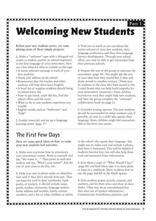 Part 1
Welcoming Hew Students
Before your new students arrive, try com-
pleting some of these simple projects:
1. Make a "welcome" tape with a bilingual vol-
unteer (a student, parent, or school employee)
in the first language of your newcomers. Here
are a few ideas for what to include on the tape:
• A warm welcome message to each of your
new students
• Name and address of the school
• Reassurance that the teacher and other
students will help them learn English
• A brief list of supplies students should bring
to school every day
• How to get lunch, catch the bus, find the
school office and the nurse
• What to do in case students experience any
trouble
• English words, such as "bathroom" and
"help"
2. Gather materials and set up a language
learning center (page 17).
3. Find out as much as you can about the
native cultures of your new students, their
language proficiency, and their first-language
literacy development. Through your school
office, you may be able to get transcripts from
their previous schools.
4. Prepare the rest of the group to welcome the
newcomers (page 20). You might ask the rest
of your class how they would feel if they sud-
denly moved to another country. (There may
be students in the class who have moved to the
United States who can help build empathy for
your newcomers' situations.) Have children
brainstorm ways they might help new students,
and have the group complete the "welcome"
collaborative book on page 21.
5. Consider seating options. The new students
should be surrounded by other students and, if
possible, sit next to a child who speaks their
language. Some children might feel uncomfort-
able in the front row center.
The First Few Days
Here are some quick ideas on how to make
your new students feel welcome:
1. Make sure you know how to pronounce
your newcomers' names. Point to yourself and
say, "My name is..." Then point to each new
student and say, "What's your name?" Ask the
rest of your class to do this, too.
2. Help your new students make an identifica-
tion card if they don't already have one. They
can keep the card in their notebooks, back-
packs, or pockets. It should include name,
grade, teacher, classroom, language spoken,
home address and number, family contact
numbers, and a list of other children or adults
in the school who speak their language. You
might use an index card and include a photo,
then have it laminated. This will be helpful if
students become lost, but will also help them
read and memorize basic information.
3. Give them a copy of "What Should I Say?"
(page 60) and have them tape it to their desks
or keep in a notebook. Show students how to
use the page and fill in the blank spaces.
4. Give students paper, pencils, crayons, and
markers, and let them relax and draw at their
desks. (They may be so overwhelmed that
they shut out all spoken information.)
Communicate friendliness, patience, and
Easy & Engaging SL Activities and Mini-Books For Every Classroom
 
