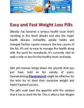 Easy and Fast Weight Loss Pills
Obesity has become a serious health issue that's
resulting in the heart attacks and also the major
health disease. Unhealthy uptake habits and
changed fashion square measure the key causes of
the fat. It’s not so easy to manage the health along
with the work for everybody. It’s currently vital to
walk a mile or two for the healthy heart and body.
Diet pill reviews brings down the pounds that you
just have hold on for variety of years.
Overwhelming Phentramin-D might be effective for
the who try to shed their excessive weight and
haven't gained success.
The pills scale back the appetite with the catalyst
that it has to shed the fat. This is often a fast Weight
 