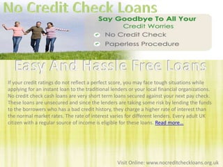No Credit Check Loans Easy And Hassle Free Loans If your credit ratings do not reflect a perfect score, you may face tough situations while applying for an instant loan to the traditional lenders or your local financial organizations. No credit check cash loans are very short term loans secured against your next pay check. These loans are unsecured and since the lenders are taking some risk by lending the funds to the borrowers who has a bad credit history, they charge a higher rate of interest than the normal market rates. The rate of interest varies for different lenders. Every adult UK citizen with a regular source of income is eligible for these loans. Read more… Visit Online: www.nocreditcheckloans.org.uk 