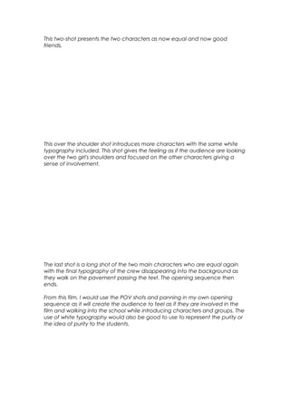 This two-shot presents the two characters as now equal and now good
friends,

This over the shoulder shot introduces more characters with the same white
typography included. This shot gives the feeling as if the audience are looking
over the two girl's shoulders and focused on the other characters giving a
sense of involvement.

The last shot is a long shot of the two main characters who are equal again
with the final typography of the crew disappearing into the background as
they walk on the pavement passing the text. The opening sequence then
ends.
From this film, I would use the POV shots and panning in my own opening
sequence as it will create the audience to feel as if they are involved in the
film and walking into the school while introducing characters and groups. The
use of white typography would also be good to use to represent the purity or
the idea of purity to the students.

 