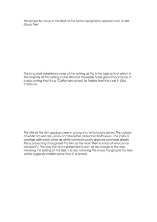 the leaves to move in this shot as the same typography appears with 'A Will
Gluck Film'.

This long shot establishes more of the setting as this is the high school which is
the majority of the setting in the film and therefore holds great importance. It
is also stating that it is a 'Californian school' to finalise that this is set in Ojai,
California.

The title of the film appears here in a long shot which pans down. The colours
of white are red are unisex and therefore appeal to both sexes. The colours
contrast with each other as white connotes purity and red connotes death.
This is presenting throughout the film as the main theme is loss of innocence
and purity. The way the text is presented is seen as an orange in the tree,
mirroring the setting of the film. It is also mirroring the shoes hanging in the tree
which suggests childish behaviour in a school.

 