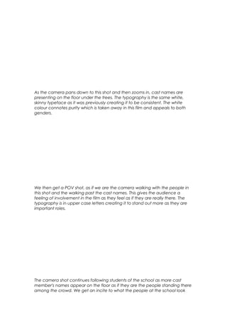 As the camera pans down to this shot and then zooms in, cast names are
presenting on the floor under the trees. The typography is the same white,
skinny typeface as it was previously creating it to be consistent. The white
colour connotes purity which is taken away in this film and appeals to both
genders.

We then get a POV shot, as if we are the camera walking with the people in
this shot and the walking past the cast names. This gives the audience a
feeling of involvement in the film as they feel as if they are really there. The
typography is in upper case letters creating it to stand out more as they are
important roles.

The camera shot continues following students of the school as more cast
member's names appear on the floor as if they are the people standing there
among the crowd. We get an incite to what the people at the school look

 