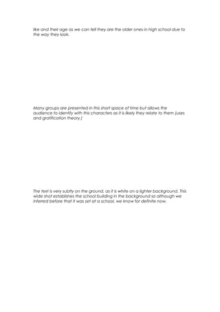 like and their age as we can tell they are the older ones in high school due to
the way they look.

Many groups are presented in this short space of time but allows the
audience to identify with this characters as it is likely they relate to them (uses
and gratification theory.)

The text is very subtly on the ground, as it is white on a lighter background. This
wide shot establishes the school building in the background so although we
inferred before that it was set at a school, we know for definite now.

 