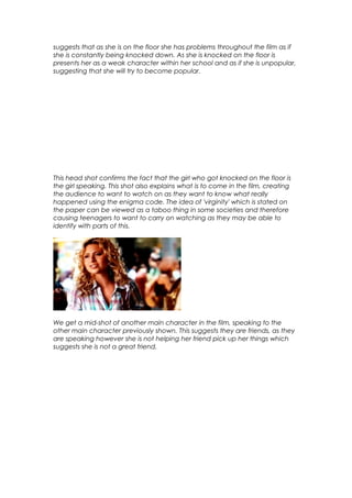 suggests that as she is on the floor she has problems throughout the film as if
she is constantly being knocked down. As she is knocked on the floor is
presents her as a weak character within her school and as if she is unpopular,
suggesting that she will try to become popular.

This head shot confirms the fact that the girl who got knocked on the floor is
the girl speaking. This shot also explains what is to come in the film, creating
the audience to want to watch on as they want to know what really
happened using the enigma code. The idea of 'virginity' which is stated on
the paper can be viewed as a taboo thing in some societies and therefore
causing teenagers to want to carry on watching as they may be able to
identify with parts of this.

We get a mid-shot of another main character in the film, speaking to the
other main character previously shown. This suggests they are friends, as they
are speaking however she is not helping her friend pick up her things which
suggests she is not a great friend.

 