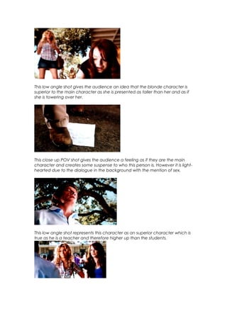 This low angle shot gives the audience an idea that the blonde character is
superior to the main character as she is presented as taller than her and as if
she is towering over her.

This close up POV shot gives the audience a feeling as if they are the main
character and creates some suspense to who this person is. However it is lighthearted due to the dialogue in the background with the mention of sex.

This low angle shot represents this character as an superior character which is
true as he is a teacher and therefore higher up than the students.

 