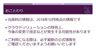 おことわり
 当資料の情報は、2018年10月時点の情報です
 クラウドソリューションの特性上、
今後の変更で改定などが発生する可能性があります
 ご利用になる際は、必ず最新の公式情報を
ご確認くださいますようお願いいたします
 
