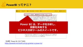 PowerBI ってナニ？
Power BI は、データを分析し、
洞察を共有する
ビジネス分析ツールのスイートです。
【出典】Power BI とは？[MS]
https://powerbi.microsoft.com/ja-jp/what-is-power-bi/
 