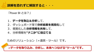 誤解を恐れずに解説すると・・・
「Power BI とは？」
１．データを取込＆分析して、
２．ダッシュボード等で分析結果を視覚化して
３．視覚化した分析情報を共有して、
４．分析情報を“ナニか”に役立てる
ためのソリューション（＝道具・ツール）です。
データを取り込み、分析し、未来へつなげる“ツール”です。
 