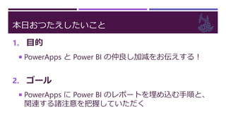 本日おつたえしたいこと
1. 目的
 PowerApps と Power BI の仲良し加減をお伝えする！
2. ゴール
 PowerApps に Power BI のレポートを埋め込む手順と、
関連する諸注意を把握していただく
 