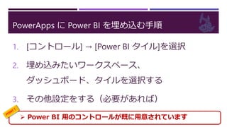 PowerApps に Power BI を埋め込む手順
1. [コントロール] → [Power BI タイル]を選択
2. 埋め込みたいワークスペース、
ダッシュボード、タイルを選択する
3. その他設定をする（必要があれば）
 Power BI 用のコントロールが既に用意されています
 