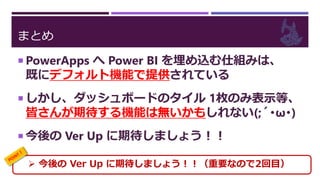 まとめ
 PowerApps へ Power BI を埋め込む仕組みは、
既にデフォルト機能で提供されている
 しかし、ダッシュボードのタイル 1枚のみ表示等、
皆さんが期待する機能は無いかもしれない(;´･ω･)
 今後の Ver Up に期待しましょう！！
 今後の Ver Up に期待しましょう！！（重要なので2回目）
 