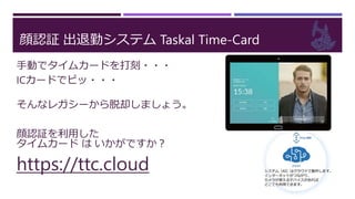 顔認証 出退勤システム Taskal Time-Card
手動でタイムカードを打刻・・・
ICカードでピッ・・・
そんなレガシーから脱却しましょう。
顔認証を利用した
タイムカード は いかがですか？
https://ttc.cloud
 