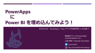 PowerApps
に
Power BI を埋め込んでみよう！
2018/10/20 PowerApps + Flow アプリ作成研究所 in 名古屋 #1
山田 晃央（Yamada Teruchika）
株式会社アイシーソフト[www.icsoft.jp]
シニアテクニカルマネージャー
@yamad365
http://yamad365.hatenablog.jp
 