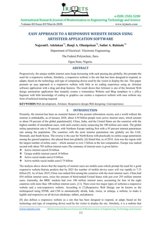 e-ISSN: 2582-5208
International Research Journal of Modernization in Engineering Technology and Science
Volume:02/Issue:03/March-2020 www.irjmets.com
www.irjmets.com @International Research Journal of Modernization in Engineering, Technology and Science
[1]
EASY APPROACH TO A RESPONSIVE WEBSITE DESIGN USING
ARTISTEER APPLICATION SOFTWARE
NajeemO. Adelakun*1
, Banji A. Olanipekun*2
, Suliat A. Bakinde*3
Department of Electrical / Electronic Engineering,
The Federal Polytechnic, Ilaro.
Ogun State, Nigeria.
ABSTRACT
Progressively, the unique mobile internet users keep increasing with each passing day globally; this prompts the
need for a responsive website, Similarly, a responsive website is the site that has been designed to respond, or
adapts, based on the technology and type of computing device used by the visitor to display the site. This paper
presents an easy approach to a responsive website with little or no coding experience using an Artisteer
software application with a drag and drop features. The result shows that Artisteer is one of the foremost Web
design automation application that instantly creates a tremendous Website and Blog templates in a jiffy,a
beginner with little knowledge of coding or graphics can creates a responsive website with ease without any
form of technical training required.
KEYWORDS:Web development, Artisteer, Responsive design;Web designing; Userexperience.
I. INTRODUCTION
Presently, the internet has been an essential feature of the present information society and a world without the
internet is unthinkable, as of January 2020, about 4.54 billion people were active internet users, which amount
to about 59 percent of the global population[6]. China, India, and the United States are the countries with the
highest number of smartphone users, with each country easily surpassing the 100 million user mark. The global
online penetration rate is 59 percent, with Northern Europe ranking first with a 95 percent internet penetration
rate among the population. The countries with the most internet penetration rate globally are the UAE,
Denmark, and South Korea. The reverse is the case for North Korea with practically no online usage penetration
among the general populace, this placed them last globally. [6] Stated that, as of 2018, Asia was the region with
the largest number of online users – which amount to over 2 billion at the last computation. Europe was ranked
second with about 705 million internet users.The summary of internet users is given below:
 Active internet users4.54 billion
 Unique mobile internet users4.18 billion
 Active social media users3.8 billion
 Active mobile social media users3.75 billion
The analysis above shows that the majority of internet users are mobile users which prompt the need for a good
responsive website.Statista predicts that by 2023 the number of mobile device users will rise rapidly to 7.33
billion [9]. As of June 2019, China was ranked first among the countries with the most internet users. China had
854 million internet users, twice the amount of third-ranked United States with just over 293 million internet
users. Generally, the BRIC markets had over 100 million internet users, accounting for four of the eight
countries with more than 100 million internet users. [11]. There exist two major types of websites:a responsive
website and a non-responsive website. According to [7],Responsive Web Design can be known as the
techniquesof using HTML and CSS to automatically shrink, hide, resize, or enlarge, a website, to make it
legible and responsive on all devices (desktops, tablets, and phones).
[8] also defines a responsive website as a site that has been designed to respond, or adapt, based on the
technology and type of computing device used by the visitor to display the site. Similarly, it is a website that
 