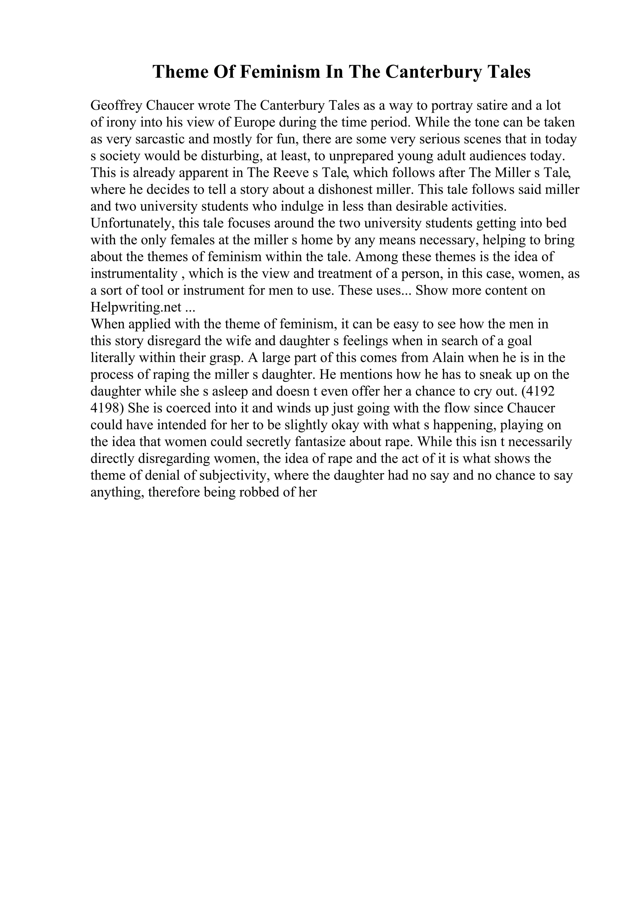 Theme Of Feminism In The Canterbury Tales
Geoffrey Chaucer wrote The Canterbury Tales as a way to portray satire and a lot
of irony into his view of Europe during the time period. While the tone can be taken
as very sarcastic and mostly for fun, there are some very serious scenes that in today
s society would be disturbing, at least, to unprepared young adult audiences today.
This is already apparent in The Reeve s Tale, which follows after The Miller s Tale,
where he decides to tell a story about a dishonest miller. This tale follows said miller
and two university students who indulge in less than desirable activities.
Unfortunately, this tale focuses around the two university students getting into bed
with the only females at the miller s home by any means necessary, helping to bring
about the themes of feminism within the tale. Among these themes is the idea of
instrumentality , which is the view and treatment of a person, in this case, women, as
a sort of tool or instrument for men to use. These uses... Show more content on
Helpwriting.net ...
When applied with the theme of feminism, it can be easy to see how the men in
this story disregard the wife and daughter s feelings when in search of a goal
literally within their grasp. A large part of this comes from Alain when he is in the
process of raping the miller s daughter. He mentions how he has to sneak up on the
daughter while she s asleep and doesn t even offer her a chance to cry out. (4192
4198) She is coerced into it and winds up just going with the flow since Chaucer
could have intended for her to be slightly okay with what s happening, playing on
the idea that women could secretly fantasize about rape. While this isn t necessarily
directly disregarding women, the idea of rape and the act of it is what shows the
theme of denial of subjectivity, where the daughter had no say and no chance to say
anything, therefore being robbed of her
 