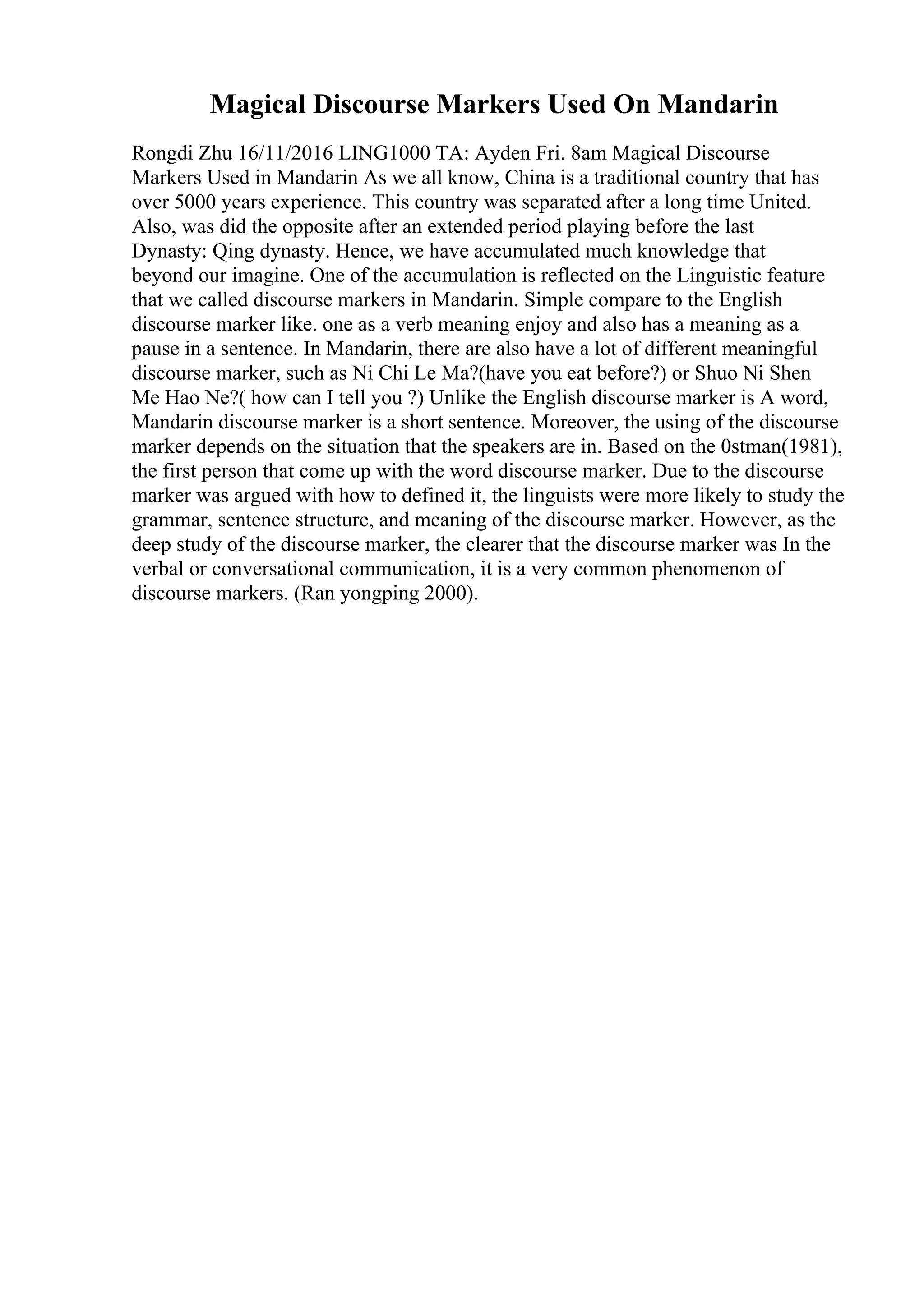 Magical Discourse Markers Used On Mandarin
Rongdi Zhu 16/11/2016 LING1000 TA: Ayden Fri. 8am Magical Discourse
Markers Used in Mandarin As we all know, China is a traditional country that has
over 5000 years experience. This country was separated after a long time United.
Also, was did the opposite after an extended period playing before the last
Dynasty: Qing dynasty. Hence, we have accumulated much knowledge that
beyond our imagine. One of the accumulation is reflected on the Linguistic feature
that we called discourse markers in Mandarin. Simple compare to the English
discourse marker like. one as a verb meaning enjoy and also has a meaning as a
pause in a sentence. In Mandarin, there are also have a lot of different meaningful
discourse marker, such as Ni Chi Le Ma?(have you eat before?) or Shuo Ni Shen
Me Hao Ne?( how can I tell you ?) Unlike the English discourse marker is A word,
Mandarin discourse marker is a short sentence. Moreover, the using of the discourse
marker depends on the situation that the speakers are in. Based on the 0stman(1981),
the first person that come up with the word discourse marker. Due to the discourse
marker was argued with how to defined it, the linguists were more likely to study the
grammar, sentence structure, and meaning of the discourse marker. However, as the
deep study of the discourse marker, the clearer that the discourse marker was In the
verbal or conversational communication, it is a very common phenomenon of
discourse markers. (Ran yongping 2000).
 