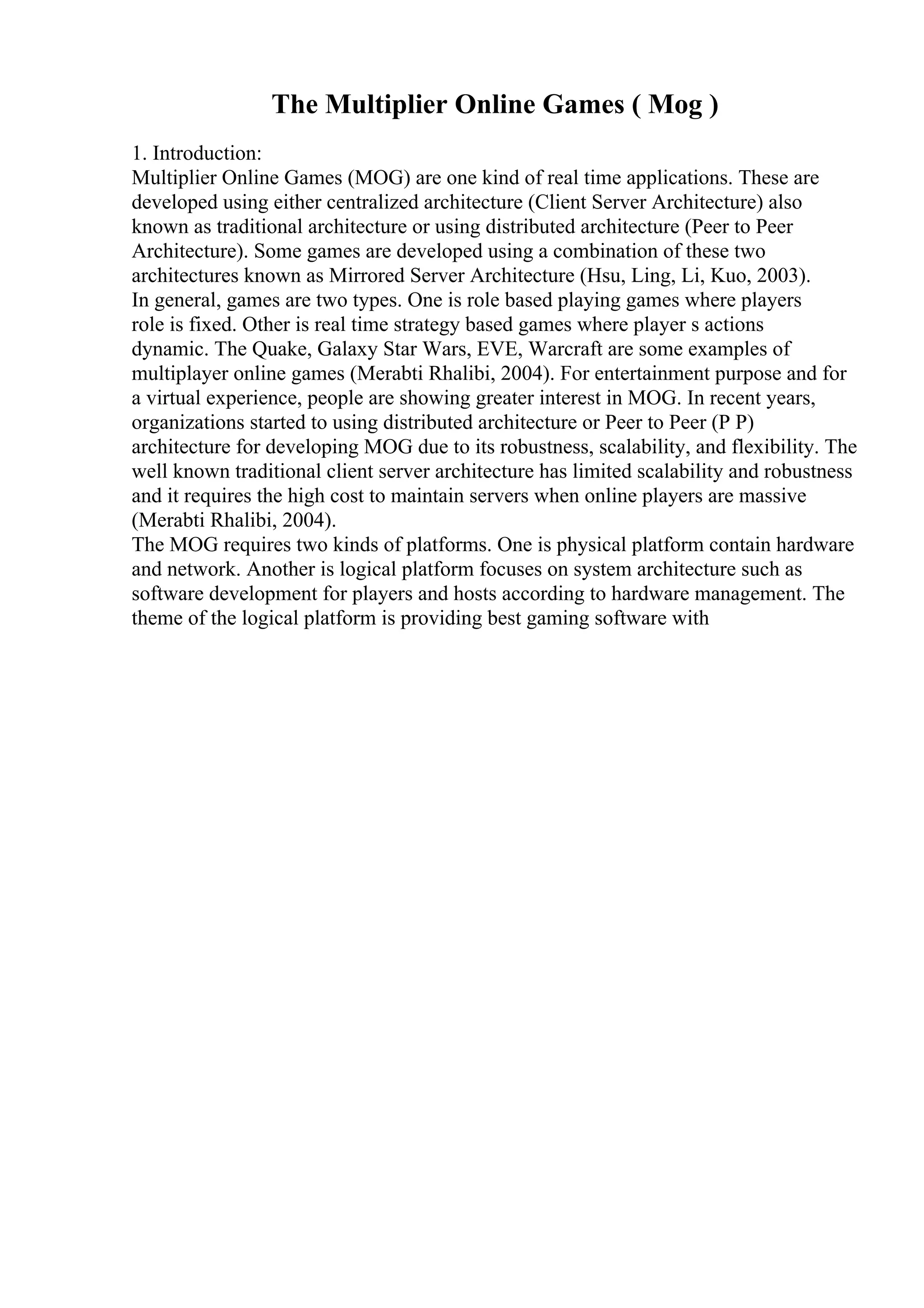 The Multiplier Online Games ( Mog )
1. Introduction:
Multiplier Online Games (MOG) are one kind of real time applications. These are
developed using either centralized architecture (Client Server Architecture) also
known as traditional architecture or using distributed architecture (Peer to Peer
Architecture). Some games are developed using a combination of these two
architectures known as Mirrored Server Architecture (Hsu, Ling, Li, Kuo, 2003).
In general, games are two types. One is role based playing games where players
role is fixed. Other is real time strategy based games where player s actions
dynamic. The Quake, Galaxy Star Wars, EVE, Warcraft are some examples of
multiplayer online games (Merabti Rhalibi, 2004). For entertainment purpose and for
a virtual experience, people are showing greater interest in MOG. In recent years,
organizations started to using distributed architecture or Peer to Peer (P P)
architecture for developing MOG due to its robustness, scalability, and flexibility. The
well known traditional client server architecture has limited scalability and robustness
and it requires the high cost to maintain servers when online players are massive
(Merabti Rhalibi, 2004).
The MOG requires two kinds of platforms. One is physical platform contain hardware
and network. Another is logical platform focuses on system architecture such as
software development for players and hosts according to hardware management. The
theme of the logical platform is providing best gaming software with
 