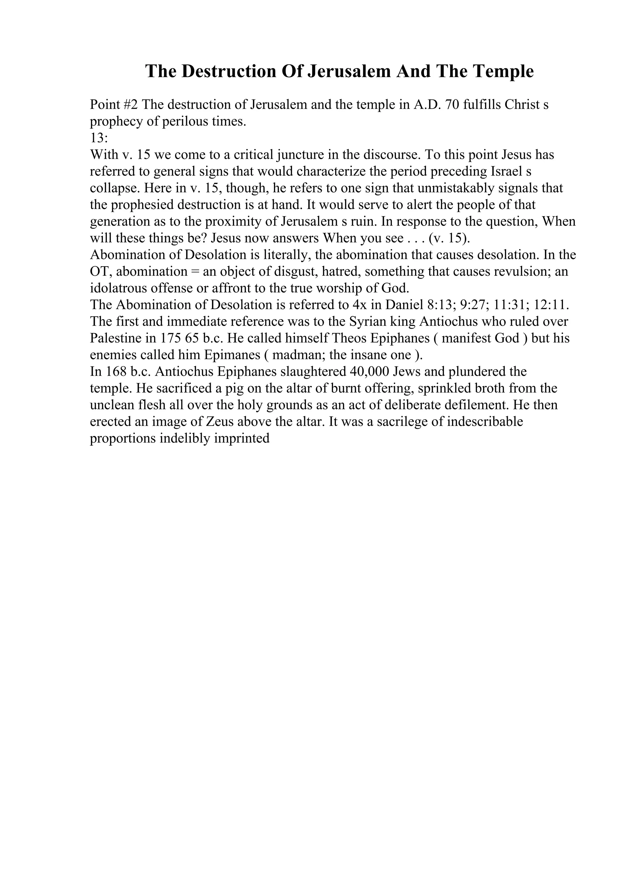 The Destruction Of Jerusalem And The Temple
Point #2 The destruction of Jerusalem and the temple in A.D. 70 fulfills Christ s
prophecy of perilous times.
13:
With v. 15 we come to a critical juncture in the discourse. To this point Jesus has
referred to general signs that would characterize the period preceding Israel s
collapse. Here in v. 15, though, he refers to one sign that unmistakably signals that
the prophesied destruction is at hand. It would serve to alert the people of that
generation as to the proximity of Jerusalem s ruin. In response to the question, When
will these things be? Jesus now answers When you see . . . (v. 15).
Abomination of Desolation is literally, the abomination that causes desolation. In the
OT, abomination = an object of disgust, hatred, something that causes revulsion; an
idolatrous offense or affront to the true worship of God.
The Abomination of Desolation is referred to 4x in Daniel 8:13; 9:27; 11:31; 12:11.
The first and immediate reference was to the Syrian king Antiochus who ruled over
Palestine in 175 65 b.c. He called himself Theos Epiphanes ( manifest God ) but his
enemies called him Epimanes ( madman; the insane one ).
In 168 b.c. Antiochus Epiphanes slaughtered 40,000 Jews and plundered the
temple. He sacrificed a pig on the altar of burnt offering, sprinkled broth from the
unclean flesh all over the holy grounds as an act of deliberate defilement. He then
erected an image of Zeus above the altar. It was a sacrilege of indescribable
proportions indelibly imprinted
 