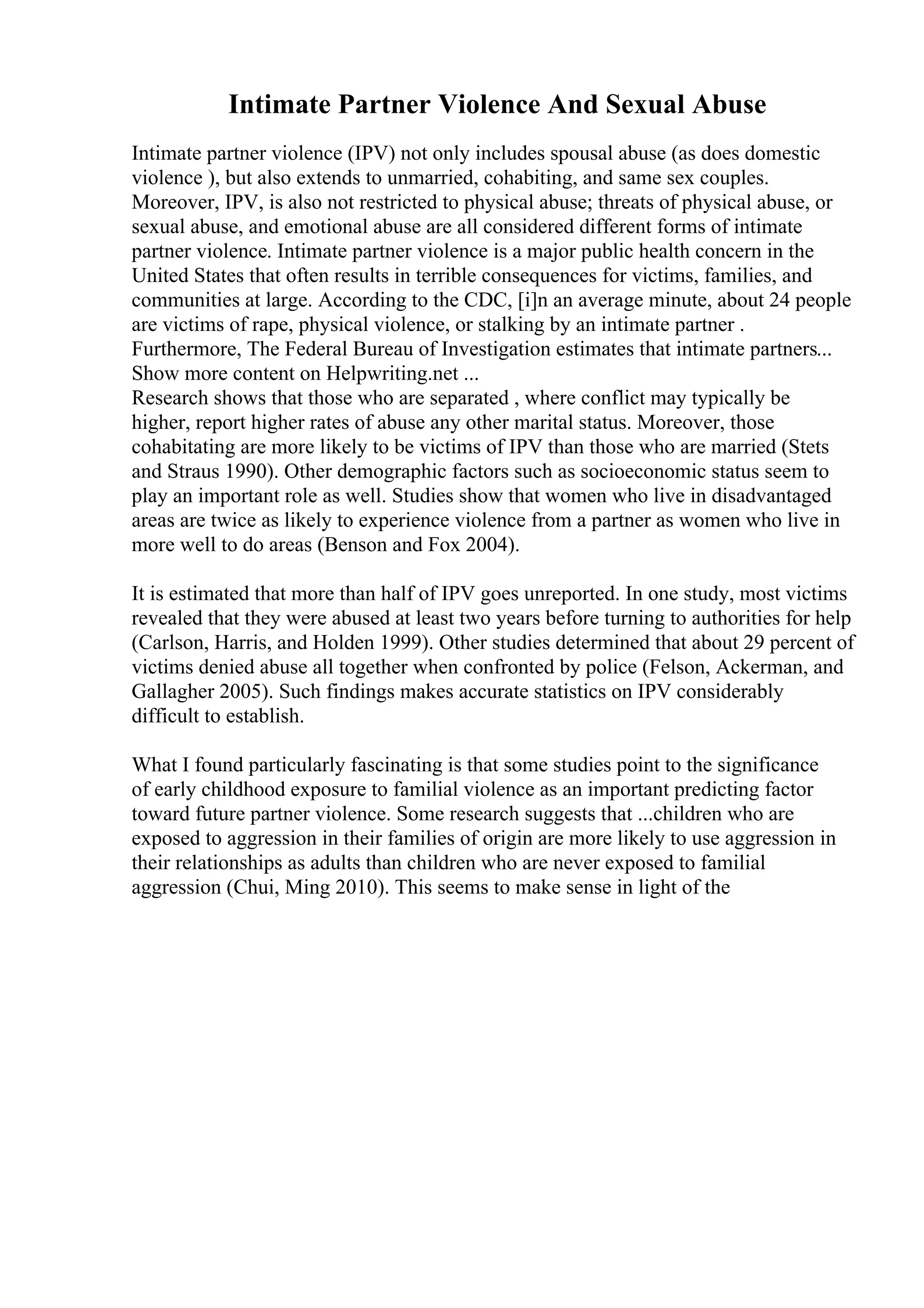 Intimate Partner Violence And Sexual Abuse
Intimate partner violence (IPV) not only includes spousal abuse (as does domestic
violence ), but also extends to unmarried, cohabiting, and same sex couples.
Moreover, IPV, is also not restricted to physical abuse; threats of physical abuse, or
sexual abuse, and emotional abuse are all considered different forms of intimate
partner violence. Intimate partner violence is a major public health concern in the
United States that often results in terrible consequences for victims, families, and
communities at large. According to the CDC, [i]n an average minute, about 24 people
are victims of rape, physical violence, or stalking by an intimate partner .
Furthermore, The Federal Bureau of Investigation estimates that intimate partners...
Show more content on Helpwriting.net ...
Research shows that those who are separated , where conflict may typically be
higher, report higher rates of abuse any other marital status. Moreover, those
cohabitating are more likely to be victims of IPV than those who are married (Stets
and Straus 1990). Other demographic factors such as socioeconomic status seem to
play an important role as well. Studies show that women who live in disadvantaged
areas are twice as likely to experience violence from a partner as women who live in
more well to do areas (Benson and Fox 2004).
It is estimated that more than half of IPV goes unreported. In one study, most victims
revealed that they were abused at least two years before turning to authorities for help
(Carlson, Harris, and Holden 1999). Other studies determined that about 29 percent of
victims denied abuse all together when confronted by police (Felson, Ackerman, and
Gallagher 2005). Such findings makes accurate statistics on IPV considerably
difficult to establish.
What I found particularly fascinating is that some studies point to the significance
of early childhood exposure to familial violence as an important predicting factor
toward future partner violence. Some research suggests that ...children who are
exposed to aggression in their families of origin are more likely to use aggression in
their relationships as adults than children who are never exposed to familial
aggression (Chui, Ming 2010). This seems to make sense in light of the
 