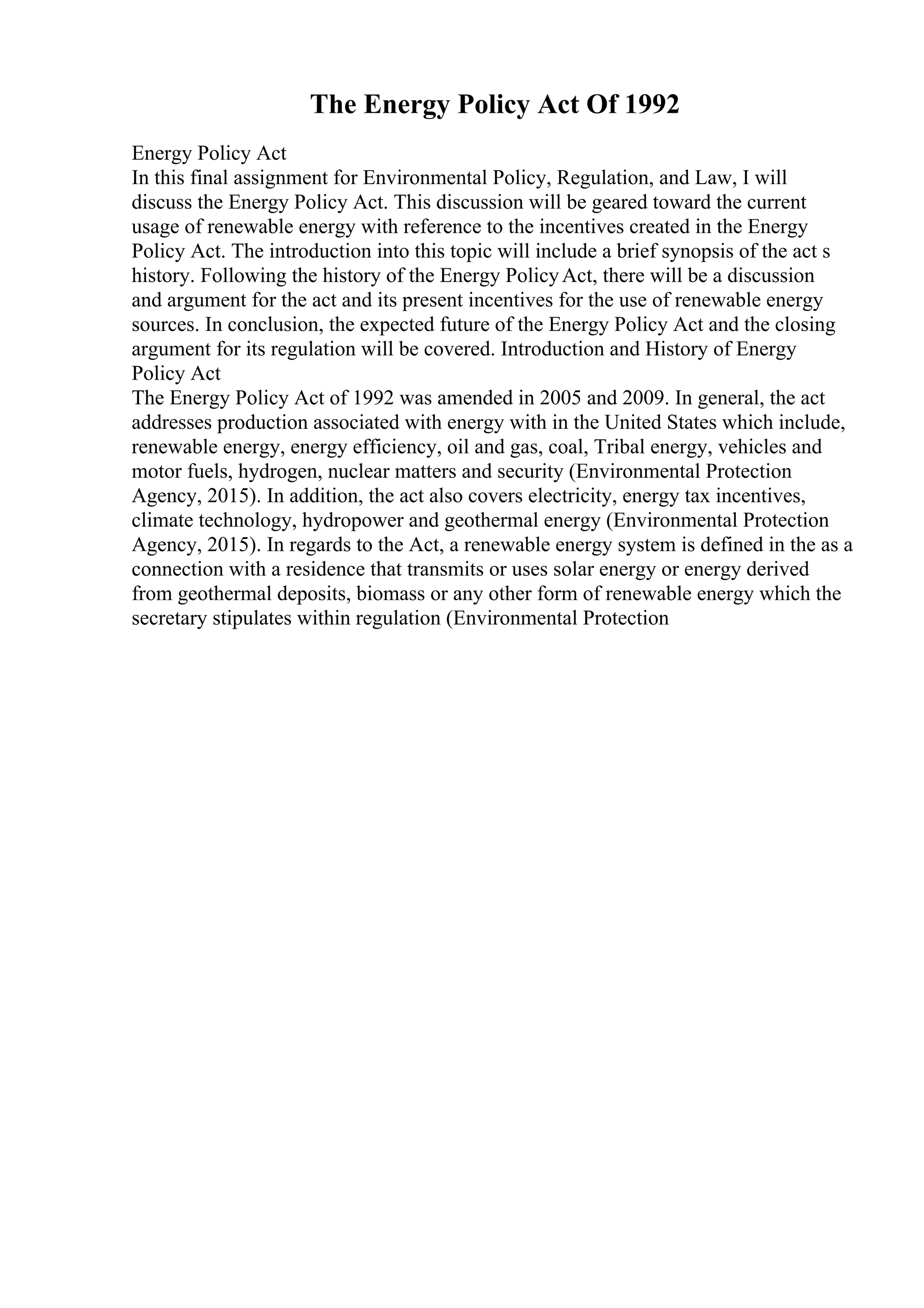 The Energy Policy Act Of 1992
Energy Policy Act
In this final assignment for Environmental Policy, Regulation, and Law, I will
discuss the Energy Policy Act. This discussion will be geared toward the current
usage of renewable energy with reference to the incentives created in the Energy
Policy Act. The introduction into this topic will include a brief synopsis of the act s
history. Following the history of the Energy PolicyAct, there will be a discussion
and argument for the act and its present incentives for the use of renewable energy
sources. In conclusion, the expected future of the Energy Policy Act and the closing
argument for its regulation will be covered. Introduction and History of Energy
Policy Act
The Energy Policy Act of 1992 was amended in 2005 and 2009. In general, the act
addresses production associated with energy with in the United States which include,
renewable energy, energy efficiency, oil and gas, coal, Tribal energy, vehicles and
motor fuels, hydrogen, nuclear matters and security (Environmental Protection
Agency, 2015). In addition, the act also covers electricity, energy tax incentives,
climate technology, hydropower and geothermal energy (Environmental Protection
Agency, 2015). In regards to the Act, a renewable energy system is defined in the as a
connection with a residence that transmits or uses solar energy or energy derived
from geothermal deposits, biomass or any other form of renewable energy which the
secretary stipulates within regulation (Environmental Protection
 