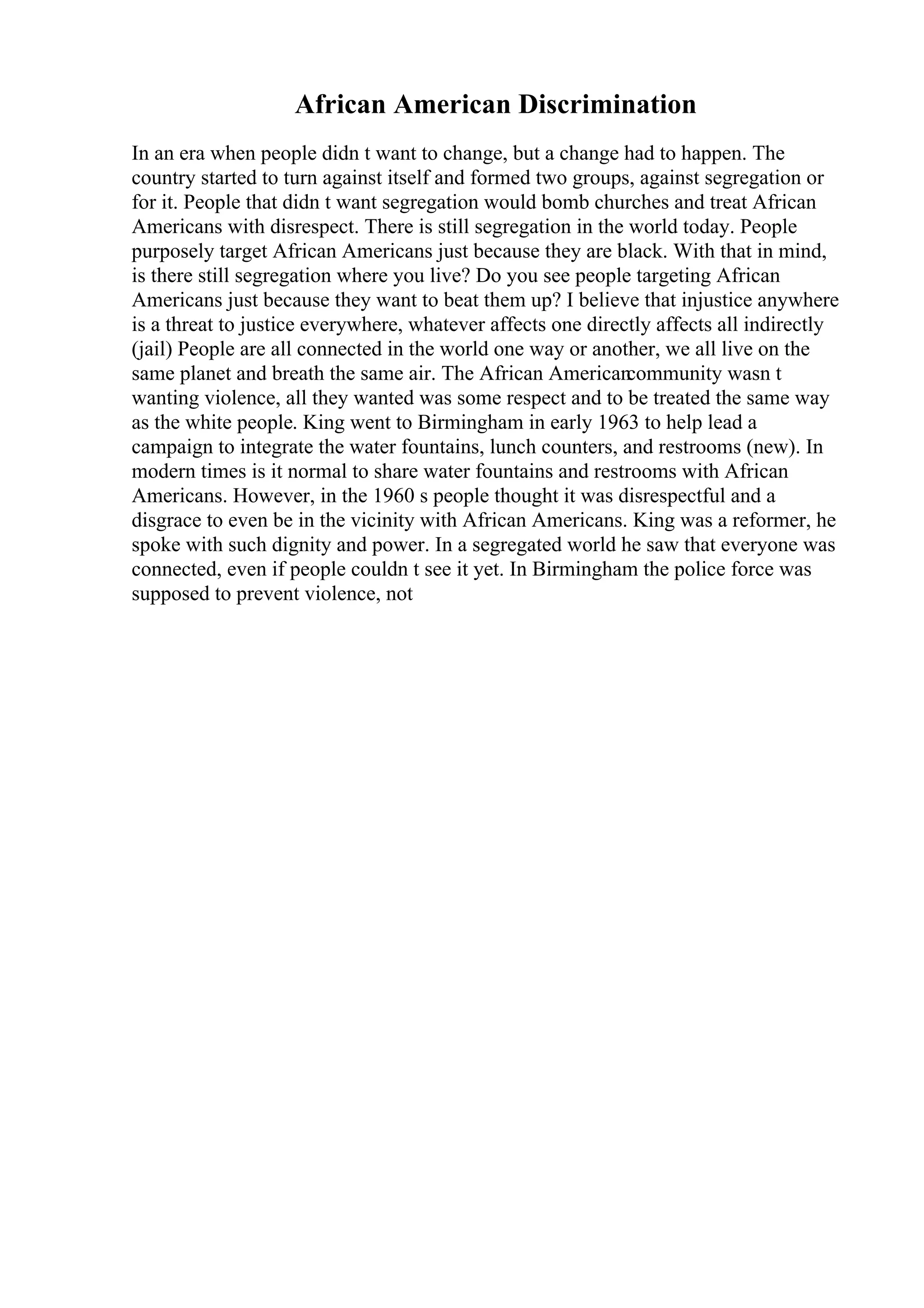 African American Discrimination
In an era when people didn t want to change, but a change had to happen. The
country started to turn against itself and formed two groups, against segregation or
for it. People that didn t want segregation would bomb churches and treat African
Americans with disrespect. There is still segregation in the world today. People
purposely target African Americans just because they are black. With that in mind,
is there still segregation where you live? Do you see people targeting African
Americans just because they want to beat them up? I believe that injustice anywhere
is a threat to justice everywhere, whatever affects one directly affects all indirectly
(jail) People are all connected in the world one way or another, we all live on the
same planet and breath the same air. The African American
community wasn t
wanting violence, all they wanted was some respect and to be treated the same way
as the white people. King went to Birmingham in early 1963 to help lead a
campaign to integrate the water fountains, lunch counters, and restrooms (new). In
modern times is it normal to share water fountains and restrooms with African
Americans. However, in the 1960 s people thought it was disrespectful and a
disgrace to even be in the vicinity with African Americans. King was a reformer, he
spoke with such dignity and power. In a segregated world he saw that everyone was
connected, even if people couldn t see it yet. In Birmingham the police force was
supposed to prevent violence, not
 