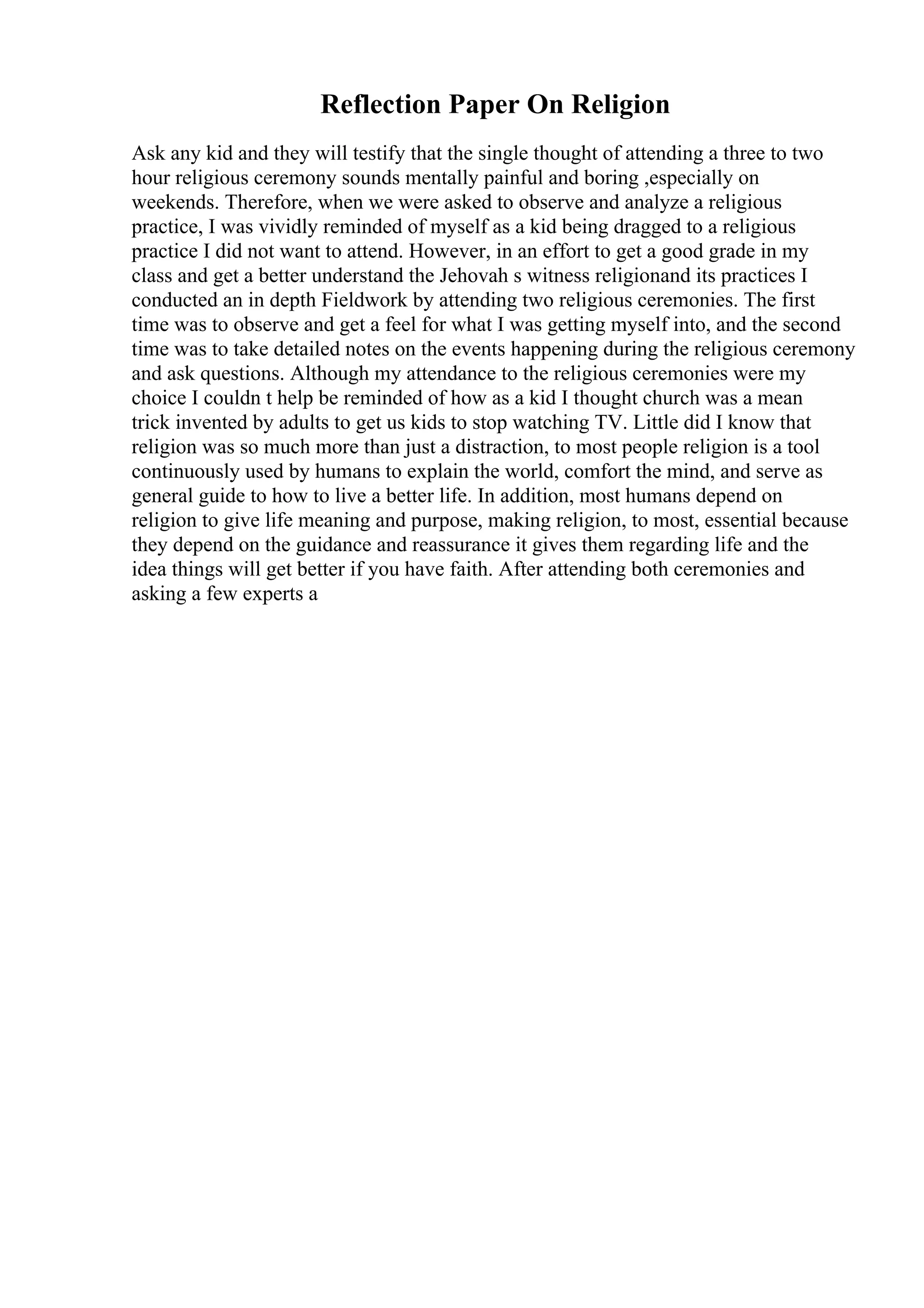 Reflection Paper On Religion
Ask any kid and they will testify that the single thought of attending a three to two
hour religious ceremony sounds mentally painful and boring ,especially on
weekends. Therefore, when we were asked to observe and analyze a religious
practice, I was vividly reminded of myself as a kid being dragged to a religious
practice I did not want to attend. However, in an effort to get a good grade in my
class and get a better understand the Jehovah s witness religionand its practices I
conducted an in depth Fieldwork by attending two religious ceremonies. The first
time was to observe and get a feel for what I was getting myself into, and the second
time was to take detailed notes on the events happening during the religious ceremony
and ask questions. Although my attendance to the religious ceremonies were my
choice I couldn t help be reminded of how as a kid I thought church was a mean
trick invented by adults to get us kids to stop watching TV. Little did I know that
religion was so much more than just a distraction, to most people religion is a tool
continuously used by humans to explain the world, comfort the mind, and serve as
general guide to how to live a better life. In addition, most humans depend on
religion to give life meaning and purpose, making religion, to most, essential because
they depend on the guidance and reassurance it gives them regarding life and the
idea things will get better if you have faith. After attending both ceremonies and
asking a few experts a
 