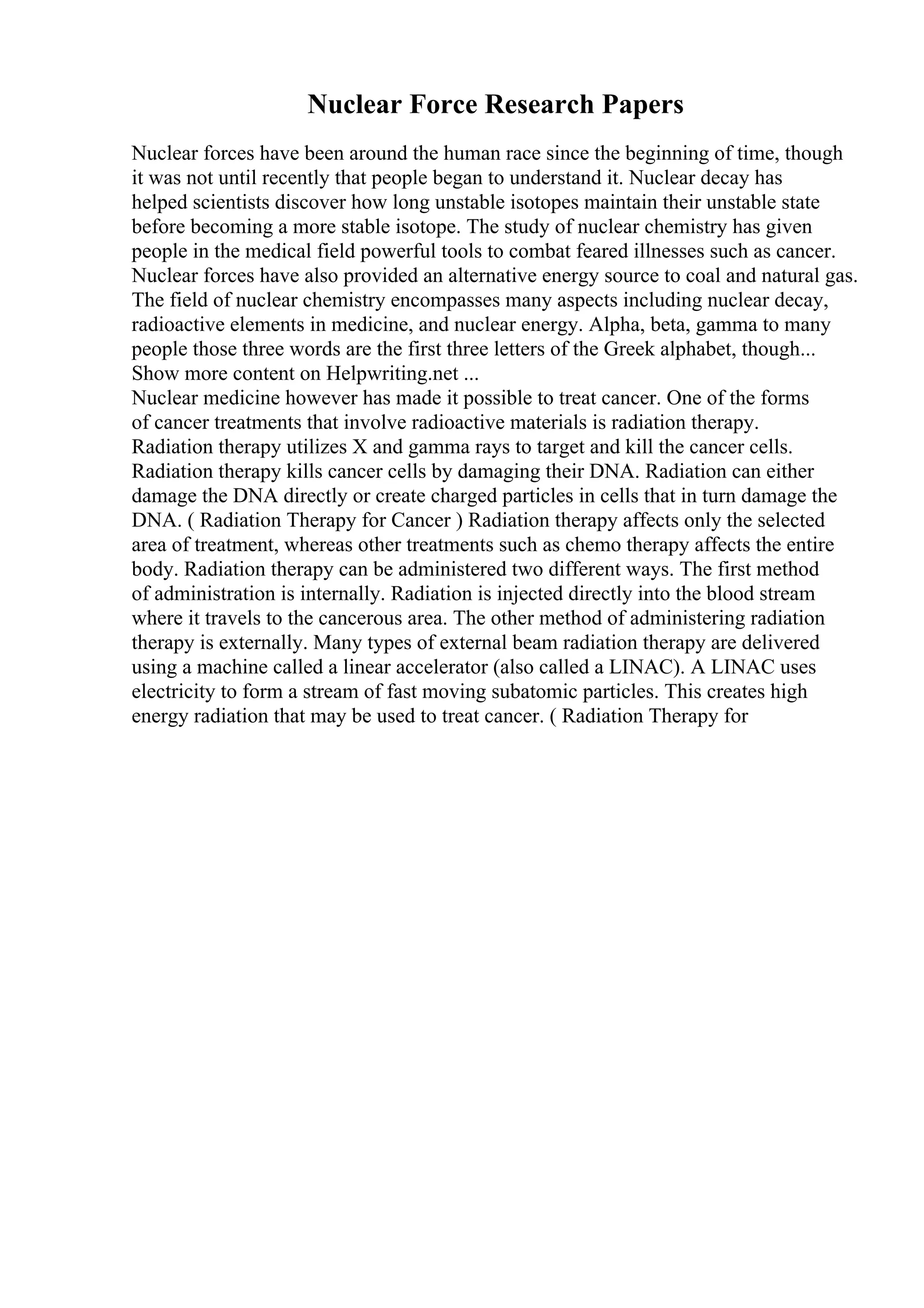 Nuclear Force Research Papers
Nuclear forces have been around the human race since the beginning of time, though
it was not until recently that people began to understand it. Nuclear decay has
helped scientists discover how long unstable isotopes maintain their unstable state
before becoming a more stable isotope. The study of nuclear chemistry has given
people in the medical field powerful tools to combat feared illnesses such as cancer.
Nuclear forces have also provided an alternative energy source to coal and natural gas.
The field of nuclear chemistry encompasses many aspects including nuclear decay,
radioactive elements in medicine, and nuclear energy. Alpha, beta, gamma to many
people those three words are the first three letters of the Greek alphabet, though...
Show more content on Helpwriting.net ...
Nuclear medicine however has made it possible to treat cancer. One of the forms
of cancer treatments that involve radioactive materials is radiation therapy.
Radiation therapy utilizes X and gamma rays to target and kill the cancer cells.
Radiation therapy kills cancer cells by damaging their DNA. Radiation can either
damage the DNA directly or create charged particles in cells that in turn damage the
DNA. ( Radiation Therapy for Cancer ) Radiation therapy affects only the selected
area of treatment, whereas other treatments such as chemo therapy affects the entire
body. Radiation therapy can be administered two different ways. The first method
of administration is internally. Radiation is injected directly into the blood stream
where it travels to the cancerous area. The other method of administering radiation
therapy is externally. Many types of external beam radiation therapy are delivered
using a machine called a linear accelerator (also called a LINAC). A LINAC uses
electricity to form a stream of fast moving subatomic particles. This creates high
energy radiation that may be used to treat cancer. ( Radiation Therapy for
 