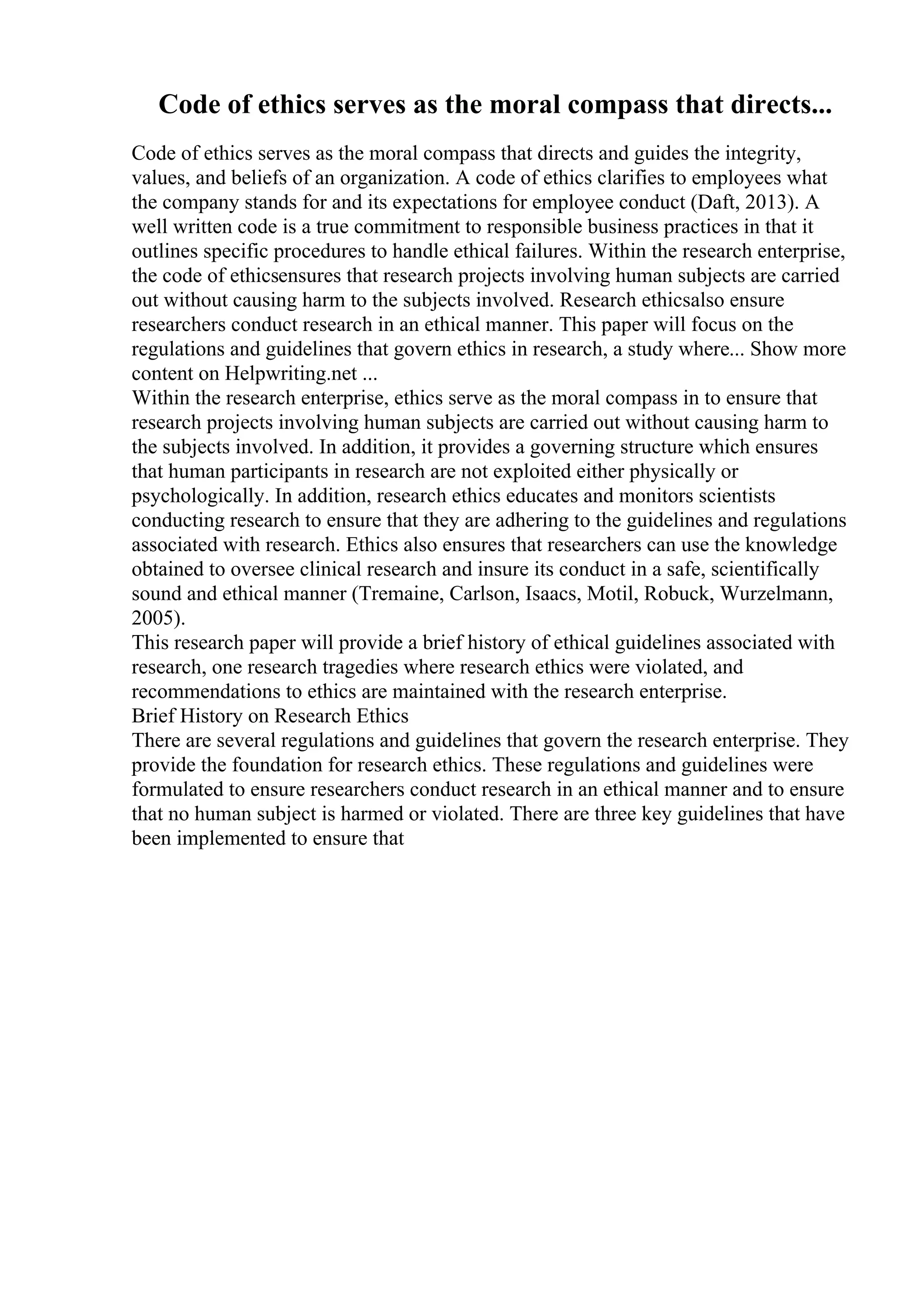 Code of ethics serves as the moral compass that directs...
Code of ethics serves as the moral compass that directs and guides the integrity,
values, and beliefs of an organization. A code of ethics clarifies to employees what
the company stands for and its expectations for employee conduct (Daft, 2013). A
well written code is a true commitment to responsible business practices in that it
outlines specific procedures to handle ethical failures. Within the research enterprise,
the code of ethicsensures that research projects involving human subjects are carried
out without causing harm to the subjects involved. Research ethicsalso ensure
researchers conduct research in an ethical manner. This paper will focus on the
regulations and guidelines that govern ethics in research, a study where... Show more
content on Helpwriting.net ...
Within the research enterprise, ethics serve as the moral compass in to ensure that
research projects involving human subjects are carried out without causing harm to
the subjects involved. In addition, it provides a governing structure which ensures
that human participants in research are not exploited either physically or
psychologically. In addition, research ethics educates and monitors scientists
conducting research to ensure that they are adhering to the guidelines and regulations
associated with research. Ethics also ensures that researchers can use the knowledge
obtained to oversee clinical research and insure its conduct in a safe, scientifically
sound and ethical manner (Tremaine, Carlson, Isaacs, Motil, Robuck, Wurzelmann,
2005).
This research paper will provide a brief history of ethical guidelines associated with
research, one research tragedies where research ethics were violated, and
recommendations to ethics are maintained with the research enterprise.
Brief History on Research Ethics
There are several regulations and guidelines that govern the research enterprise. They
provide the foundation for research ethics. These regulations and guidelines were
formulated to ensure researchers conduct research in an ethical manner and to ensure
that no human subject is harmed or violated. There are three key guidelines that have
been implemented to ensure that
 