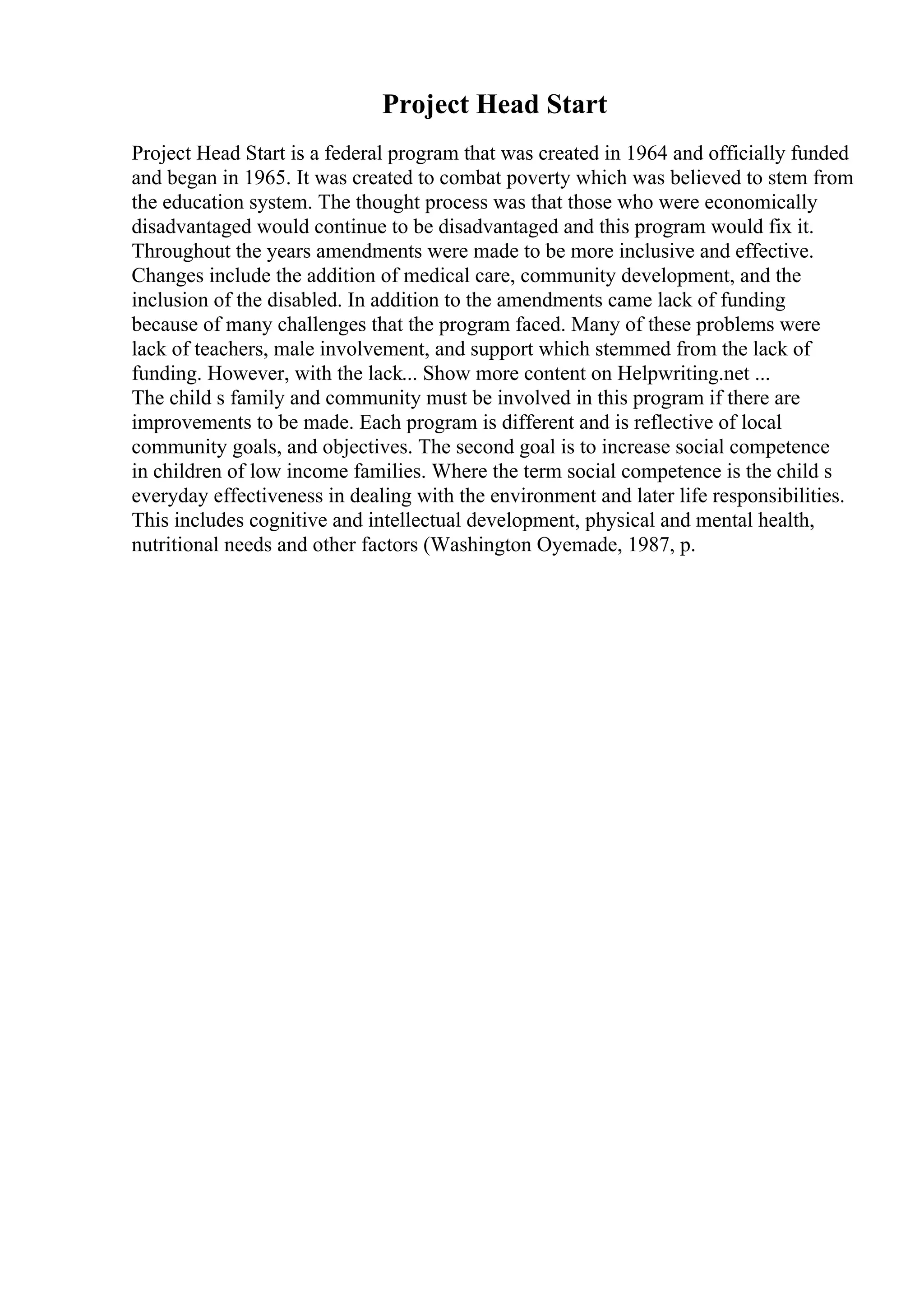 Project Head Start
Project Head Start is a federal program that was created in 1964 and officially funded
and began in 1965. It was created to combat poverty which was believed to stem from
the education system. The thought process was that those who were economically
disadvantaged would continue to be disadvantaged and this program would fix it.
Throughout the years amendments were made to be more inclusive and effective.
Changes include the addition of medical care, community development, and the
inclusion of the disabled. In addition to the amendments came lack of funding
because of many challenges that the program faced. Many of these problems were
lack of teachers, male involvement, and support which stemmed from the lack of
funding. However, with the lack... Show more content on Helpwriting.net ...
The child s family and community must be involved in this program if there are
improvements to be made. Each program is different and is reflective of local
community goals, and objectives. The second goal is to increase social competence
in children of low income families. Where the term social competence is the child s
everyday effectiveness in dealing with the environment and later life responsibilities.
This includes cognitive and intellectual development, physical and mental health,
nutritional needs and other factors (Washington Oyemade, 1987, p.
 
