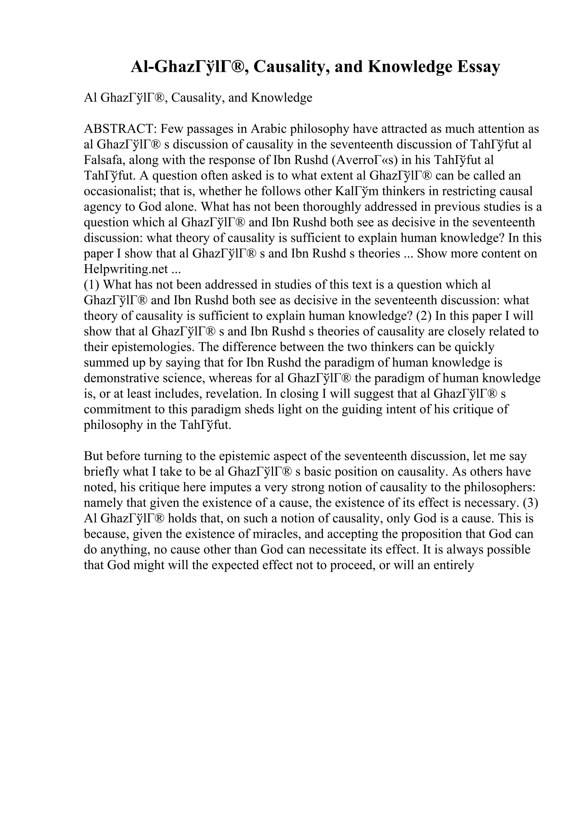 Al-GhazГўlГ®, Causality, and Knowledge Essay
Al GhazГўlГ®, Causality, and Knowledge
ABSTRACT: Few passages in Arabic philosophy have attracted as much attention as
al GhazГўlГ® s discussion of causality in the seventeenth discussion of TahГўfut al
Falsafa, along with the response of Ibn Rushd (AverroГ«s) in his TahГ
ўfut al
TahГўfut. A question often asked is to what extent al GhazГўlГ® can be called an
occasionalist; that is, whether he follows other KalГўm thinkers in restricting causal
agency to God alone. What has not been thoroughly addressed in previous studies is a
question which al GhazГўlГ® and Ibn Rushd both see as decisive in the seventeenth
discussion: what theory of causality is sufficient to explain human knowledge? In this
paper I show that al GhazГўlГ® s and Ibn Rushd s theories ... Show more content on
Helpwriting.net ...
(1) What has not been addressed in studies of this text is a question which al
GhazГўlГ® and Ibn Rushd both see as decisive in the seventeenth discussion: what
theory of causality is sufficient to explain human knowledge? (2) In this paper I will
show that al GhazГўlГ® s and Ibn Rushd s theories of causality are closely related to
their epistemologies. The difference between the two thinkers can be quickly
summed up by saying that for Ibn Rushd the paradigm of human knowledge is
demonstrative science, whereas for al GhazГўlГ® the paradigm of human knowledge
is, or at least includes, revelation. In closing I will suggest that al GhazГўlГ® s
commitment to this paradigm sheds light on the guiding intent of his critique of
philosophy in the TahГўfut.
But before turning to the epistemic aspect of the seventeenth discussion, let me say
briefly what I take to be al GhazГўlГ® s basic position on causality. As others have
noted, his critique here imputes a very strong notion of causality to the philosophers:
namely that given the existence of a cause, the existence of its effect is necessary. (3)
Al GhazГўlГ® holds that, on such a notion of causality, only God is a cause. This is
because, given the existence of miracles, and accepting the proposition that God can
do anything, no cause other than God can necessitate its effect. It is always possible
that God might will the expected effect not to proceed, or will an entirely
 