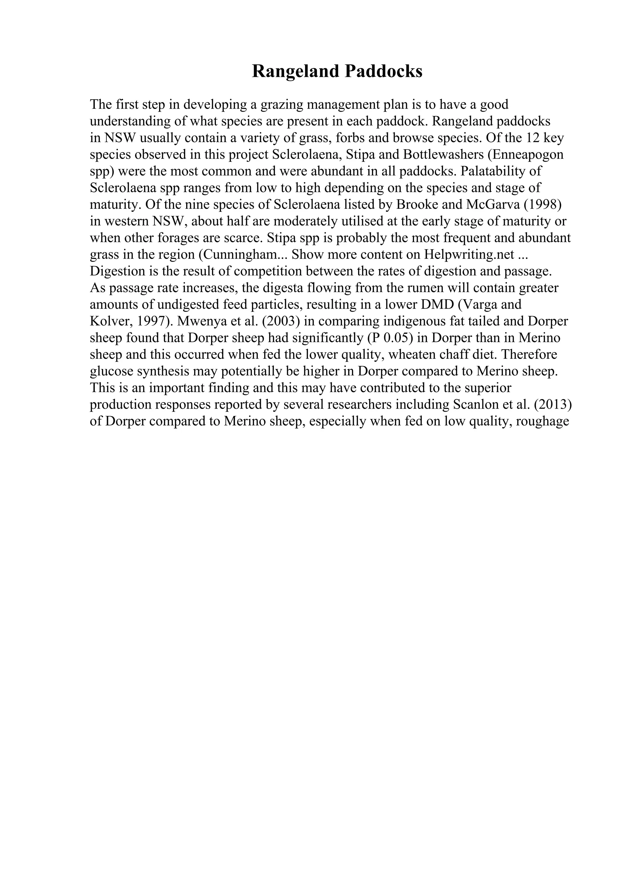 Rangeland Paddocks
The first step in developing a grazing management plan is to have a good
understanding of what species are present in each paddock. Rangeland paddocks
in NSW usually contain a variety of grass, forbs and browse species. Of the 12 key
species observed in this project Sclerolaena, Stipa and Bottlewashers (Enneapogon
spp) were the most common and were abundant in all paddocks. Palatability of
Sclerolaena spp ranges from low to high depending on the species and stage of
maturity. Of the nine species of Sclerolaena listed by Brooke and McGarva (1998)
in western NSW, about half are moderately utilised at the early stage of maturity or
when other forages are scarce. Stipa spp is probably the most frequent and abundant
grass in the region (Cunningham... Show more content on Helpwriting.net ...
Digestion is the result of competition between the rates of digestion and passage.
As passage rate increases, the digesta flowing from the rumen will contain greater
amounts of undigested feed particles, resulting in a lower DMD (Varga and
Kolver, 1997). Mwenya et al. (2003) in comparing indigenous fat tailed and Dorper
sheep found that Dorper sheep had significantly (P 0.05) in Dorper than in Merino
sheep and this occurred when fed the lower quality, wheaten chaff diet. Therefore
glucose synthesis may potentially be higher in Dorper compared to Merino sheep.
This is an important finding and this may have contributed to the superior
production responses reported by several researchers including Scanlon et al. (2013)
of Dorper compared to Merino sheep, especially when fed on low quality, roughage
 