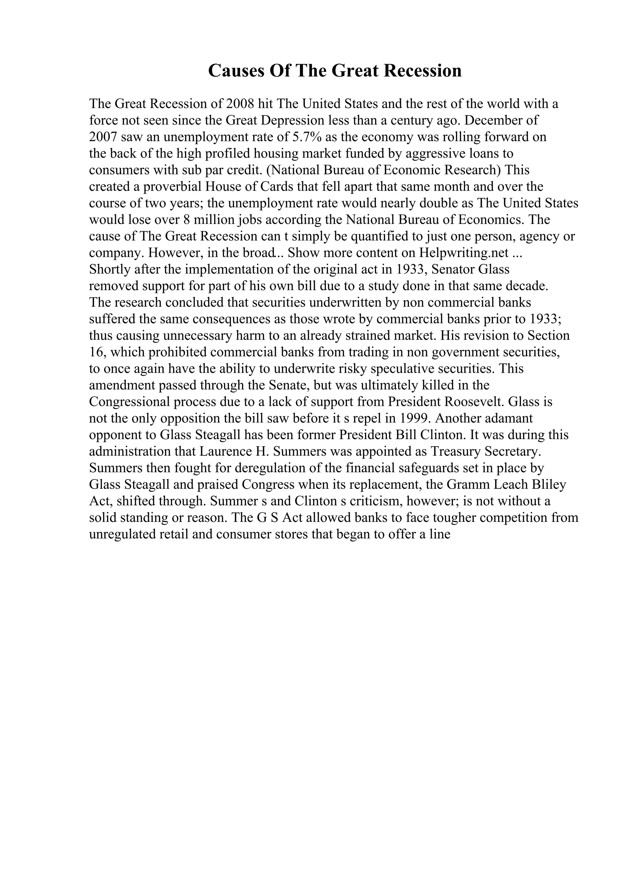 Causes Of The Great Recession
The Great Recession of 2008 hit The United States and the rest of the world with a
force not seen since the Great Depression less than a century ago. December of
2007 saw an unemployment rate of 5.7% as the economy was rolling forward on
the back of the high profiled housing market funded by aggressive loans to
consumers with sub par credit. (National Bureau of Economic Research) This
created a proverbial House of Cards that fell apart that same month and over the
course of two years; the unemployment rate would nearly double as The United States
would lose over 8 million jobs according the National Bureau of Economics. The
cause of The Great Recession can t simply be quantified to just one person, agency or
company. However, in the broad... Show more content on Helpwriting.net ...
Shortly after the implementation of the original act in 1933, Senator Glass
removed support for part of his own bill due to a study done in that same decade.
The research concluded that securities underwritten by non commercial banks
suffered the same consequences as those wrote by commercial banks prior to 1933;
thus causing unnecessary harm to an already strained market. His revision to Section
16, which prohibited commercial banks from trading in non government securities,
to once again have the ability to underwrite risky speculative securities. This
amendment passed through the Senate, but was ultimately killed in the
Congressional process due to a lack of support from President Roosevelt. Glass is
not the only opposition the bill saw before it s repel in 1999. Another adamant
opponent to Glass Steagall has been former President Bill Clinton. It was during this
administration that Laurence H. Summers was appointed as Treasury Secretary.
Summers then fought for deregulation of the financial safeguards set in place by
Glass Steagall and praised Congress when its replacement, the Gramm Leach Bliley
Act, shifted through. Summer s and Clinton s criticism, however; is not without a
solid standing or reason. The G S Act allowed banks to face tougher competition from
unregulated retail and consumer stores that began to offer a line
 