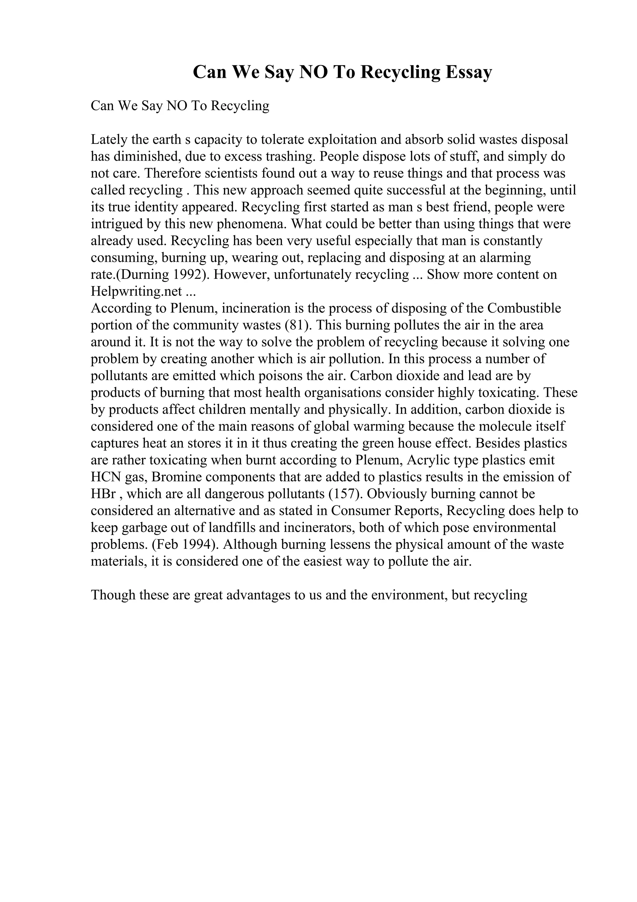 Can We Say NO To Recycling Essay
Can We Say NO To Recycling
Lately the earth s capacity to tolerate exploitation and absorb solid wastes disposal
has diminished, due to excess trashing. People dispose lots of stuff, and simply do
not care. Therefore scientists found out a way to reuse things and that process was
called recycling . This new approach seemed quite successful at the beginning, until
its true identity appeared. Recycling first started as man s best friend, people were
intrigued by this new phenomena. What could be better than using things that were
already used. Recycling has been very useful especially that man is constantly
consuming, burning up, wearing out, replacing and disposing at an alarming
rate.(Durning 1992). However, unfortunately recycling ... Show more content on
Helpwriting.net ...
According to Plenum, incineration is the process of disposing of the Combustible
portion of the community wastes (81). This burning pollutes the air in the area
around it. It is not the way to solve the problem of recycling because it solving one
problem by creating another which is air pollution. In this process a number of
pollutants are emitted which poisons the air. Carbon dioxide and lead are by
products of burning that most health organisations consider highly toxicating. These
by products affect children mentally and physically. In addition, carbon dioxide is
considered one of the main reasons of global warming because the molecule itself
captures heat an stores it in it thus creating the green house effect. Besides plastics
are rather toxicating when burnt according to Plenum, Acrylic type plastics emit
HCN gas, Bromine components that are added to plastics results in the emission of
HBr , which are all dangerous pollutants (157). Obviously burning cannot be
considered an alternative and as stated in Consumer Reports, Recycling does help to
keep garbage out of landfills and incinerators, both of which pose environmental
problems. (Feb 1994). Although burning lessens the physical amount of the waste
materials, it is considered one of the easiest way to pollute the air.
Though these are great advantages to us and the environment, but recycling
 