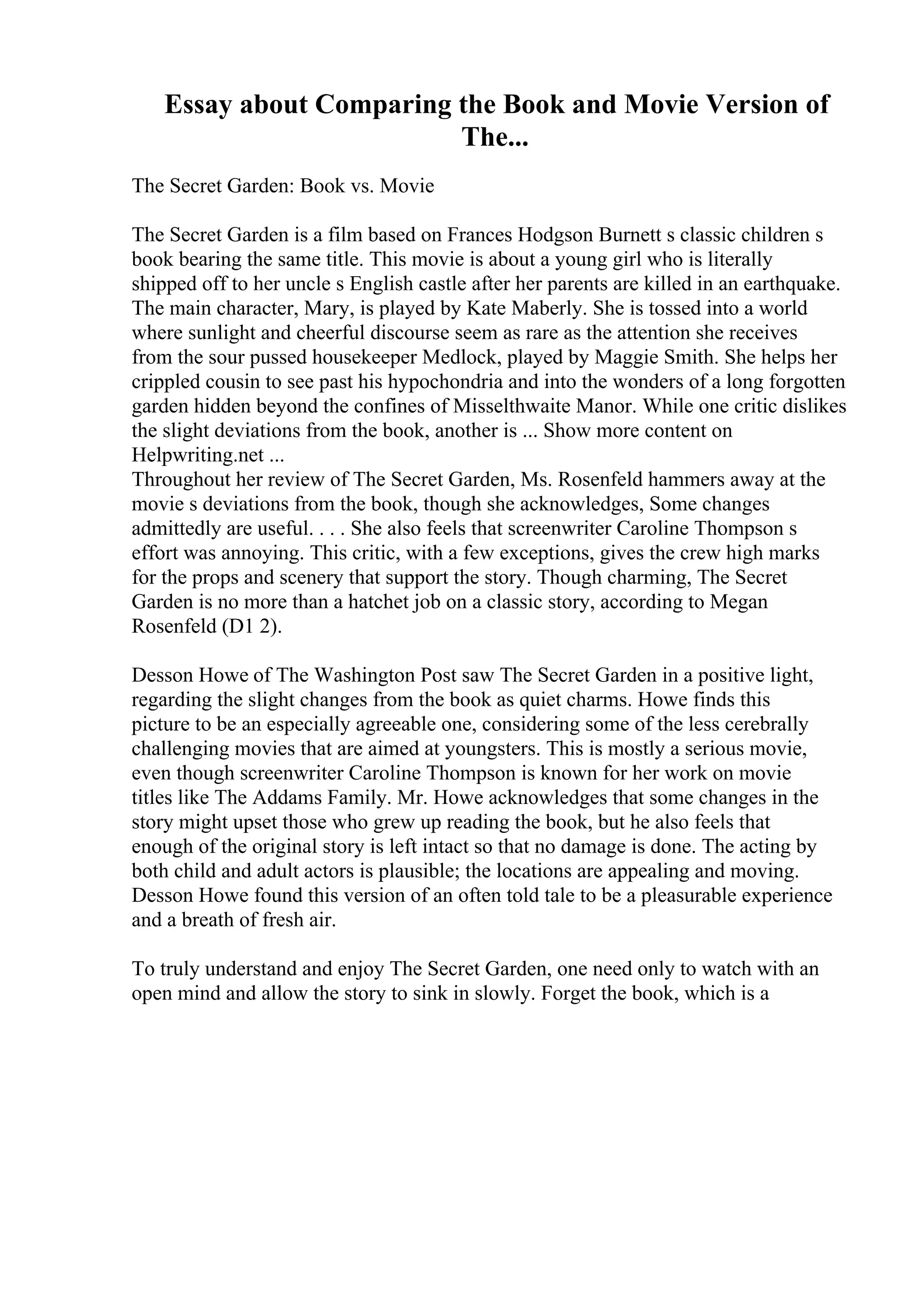 Essay about Comparing the Book and Movie Version of
The...
The Secret Garden: Book vs. Movie
The Secret Garden is a film based on Frances Hodgson Burnett s classic children s
book bearing the same title. This movie is about a young girl who is literally
shipped off to her uncle s English castle after her parents are killed in an earthquake.
The main character, Mary, is played by Kate Maberly. She is tossed into a world
where sunlight and cheerful discourse seem as rare as the attention she receives
from the sour pussed housekeeper Medlock, played by Maggie Smith. She helps her
crippled cousin to see past his hypochondria and into the wonders of a long forgotten
garden hidden beyond the confines of Misselthwaite Manor. While one critic dislikes
the slight deviations from the book, another is ... Show more content on
Helpwriting.net ...
Throughout her review of The Secret Garden, Ms. Rosenfeld hammers away at the
movie s deviations from the book, though she acknowledges, Some changes
admittedly are useful. . . . She also feels that screenwriter Caroline Thompson s
effort was annoying. This critic, with a few exceptions, gives the crew high marks
for the props and scenery that support the story. Though charming, The Secret
Garden is no more than a hatchet job on a classic story, according to Megan
Rosenfeld (D1 2).
Desson Howe of The Washington Post saw The Secret Garden in a positive light,
regarding the slight changes from the book as quiet charms. Howe finds this
picture to be an especially agreeable one, considering some of the less cerebrally
challenging movies that are aimed at youngsters. This is mostly a serious movie,
even though screenwriter Caroline Thompson is known for her work on movie
titles like The Addams Family. Mr. Howe acknowledges that some changes in the
story might upset those who grew up reading the book, but he also feels that
enough of the original story is left intact so that no damage is done. The acting by
both child and adult actors is plausible; the locations are appealing and moving.
Desson Howe found this version of an often told tale to be a pleasurable experience
and a breath of fresh air.
To truly understand and enjoy The Secret Garden, one need only to watch with an
open mind and allow the story to sink in slowly. Forget the book, which is a
 