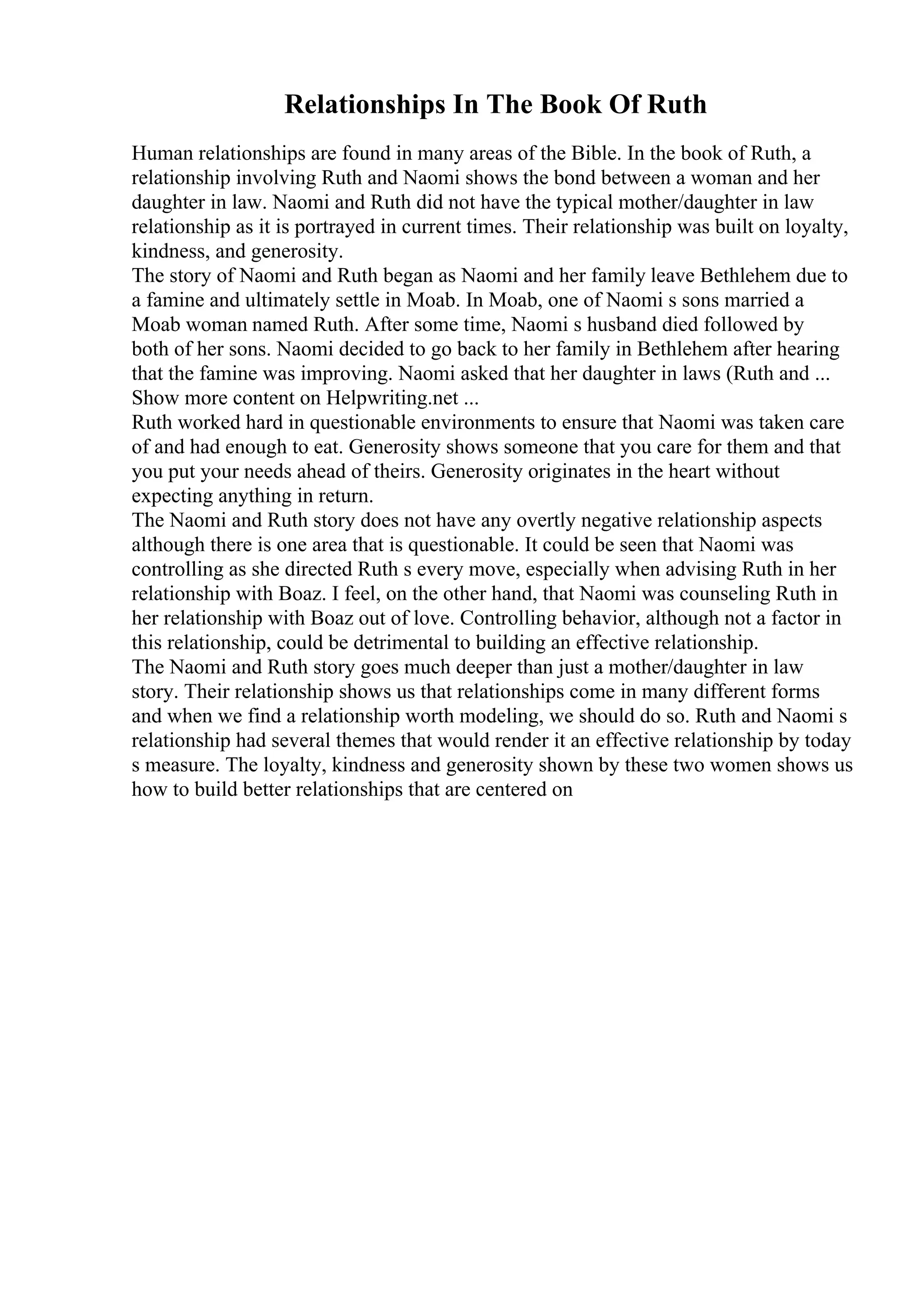 Relationships In The Book Of Ruth
Human relationships are found in many areas of the Bible. In the book of Ruth, a
relationship involving Ruth and Naomi shows the bond between a woman and her
daughter in law. Naomi and Ruth did not have the typical mother/daughter in law
relationship as it is portrayed in current times. Their relationship was built on loyalty,
kindness, and generosity.
The story of Naomi and Ruth began as Naomi and her family leave Bethlehem due to
a famine and ultimately settle in Moab. In Moab, one of Naomi s sons married a
Moab woman named Ruth. After some time, Naomi s husband died followed by
both of her sons. Naomi decided to go back to her family in Bethlehem after hearing
that the famine was improving. Naomi asked that her daughter in laws (Ruth and ...
Show more content on Helpwriting.net ...
Ruth worked hard in questionable environments to ensure that Naomi was taken care
of and had enough to eat. Generosity shows someone that you care for them and that
you put your needs ahead of theirs. Generosity originates in the heart without
expecting anything in return.
The Naomi and Ruth story does not have any overtly negative relationship aspects
although there is one area that is questionable. It could be seen that Naomi was
controlling as she directed Ruth s every move, especially when advising Ruth in her
relationship with Boaz. I feel, on the other hand, that Naomi was counseling Ruth in
her relationship with Boaz out of love. Controlling behavior, although not a factor in
this relationship, could be detrimental to building an effective relationship.
The Naomi and Ruth story goes much deeper than just a mother/daughter in law
story. Their relationship shows us that relationships come in many different forms
and when we find a relationship worth modeling, we should do so. Ruth and Naomi s
relationship had several themes that would render it an effective relationship by today
s measure. The loyalty, kindness and generosity shown by these two women shows us
how to build better relationships that are centered on
 