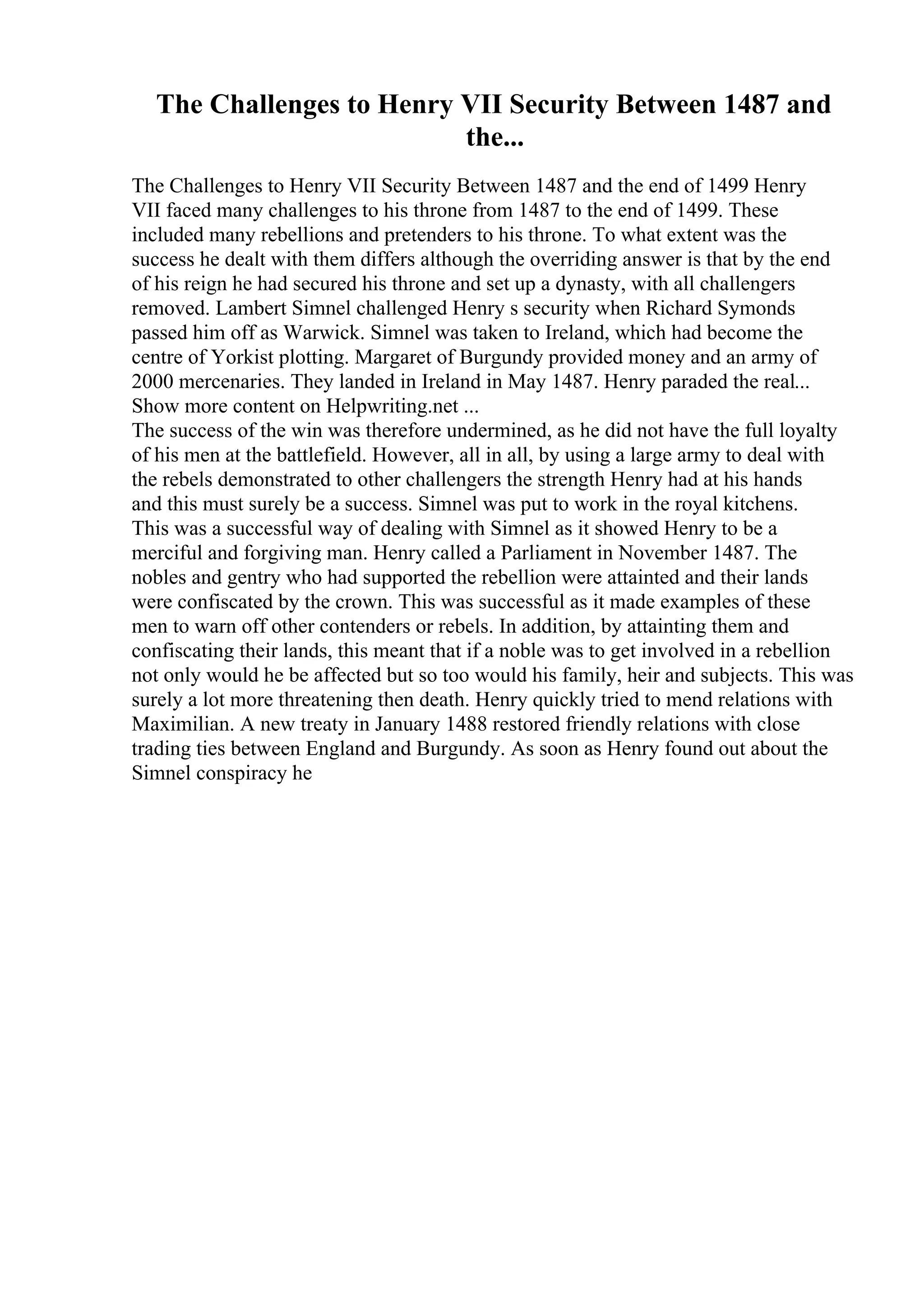 The Challenges to Henry VII Security Between 1487 and
the...
The Challenges to Henry VII Security Between 1487 and the end of 1499 Henry
VII faced many challenges to his throne from 1487 to the end of 1499. These
included many rebellions and pretenders to his throne. To what extent was the
success he dealt with them differs although the overriding answer is that by the end
of his reign he had secured his throne and set up a dynasty, with all challengers
removed. Lambert Simnel challenged Henry s security when Richard Symonds
passed him off as Warwick. Simnel was taken to Ireland, which had become the
centre of Yorkist plotting. Margaret of Burgundy provided money and an army of
2000 mercenaries. They landed in Ireland in May 1487. Henry paraded the real...
Show more content on Helpwriting.net ...
The success of the win was therefore undermined, as he did not have the full loyalty
of his men at the battlefield. However, all in all, by using a large army to deal with
the rebels demonstrated to other challengers the strength Henry had at his hands
and this must surely be a success. Simnel was put to work in the royal kitchens.
This was a successful way of dealing with Simnel as it showed Henry to be a
merciful and forgiving man. Henry called a Parliament in November 1487. The
nobles and gentry who had supported the rebellion were attainted and their lands
were confiscated by the crown. This was successful as it made examples of these
men to warn off other contenders or rebels. In addition, by attainting them and
confiscating their lands, this meant that if a noble was to get involved in a rebellion
not only would he be affected but so too would his family, heir and subjects. This was
surely a lot more threatening then death. Henry quickly tried to mend relations with
Maximilian. A new treaty in January 1488 restored friendly relations with close
trading ties between England and Burgundy. As soon as Henry found out about the
Simnel conspiracy he
 