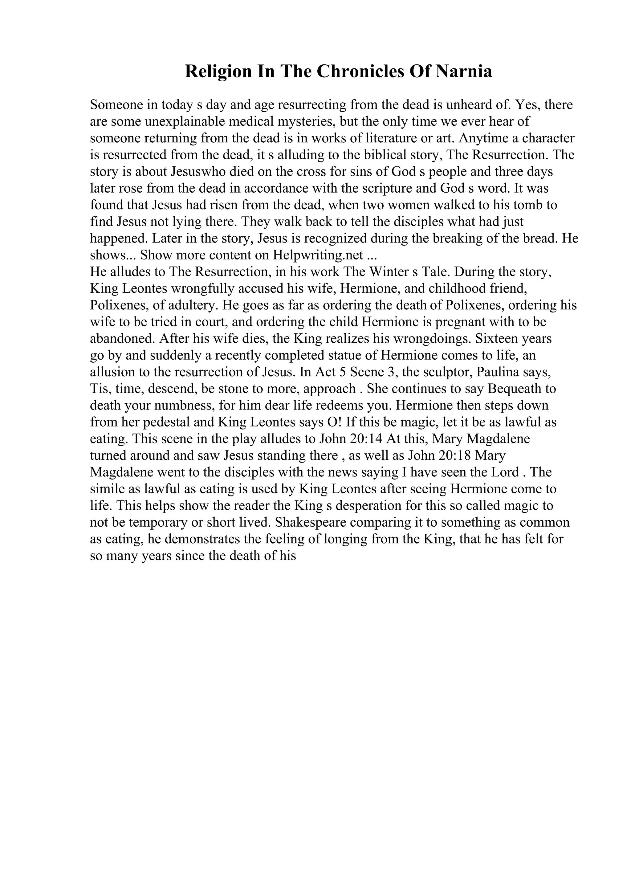Religion In The Chronicles Of Narnia
Someone in today s day and age resurrecting from the dead is unheard of. Yes, there
are some unexplainable medical mysteries, but the only time we ever hear of
someone returning from the dead is in works of literature or art. Anytime a character
is resurrected from the dead, it s alluding to the biblical story, The Resurrection. The
story is about Jesuswho died on the cross for sins of God s people and three days
later rose from the dead in accordance with the scripture and God s word. It was
found that Jesus had risen from the dead, when two women walked to his tomb to
find Jesus not lying there. They walk back to tell the disciples what had just
happened. Later in the story, Jesus is recognized during the breaking of the bread. He
shows... Show more content on Helpwriting.net ...
He alludes to The Resurrection, in his work The Winter s Tale. During the story,
King Leontes wrongfully accused his wife, Hermione, and childhood friend,
Polixenes, of adultery. He goes as far as ordering the death of Polixenes, ordering his
wife to be tried in court, and ordering the child Hermione is pregnant with to be
abandoned. After his wife dies, the King realizes his wrongdoings. Sixteen years
go by and suddenly a recently completed statue of Hermione comes to life, an
allusion to the resurrection of Jesus. In Act 5 Scene 3, the sculptor, Paulina says,
Tis, time, descend, be stone to more, approach . She continues to say Bequeath to
death your numbness, for him dear life redeems you. Hermione then steps down
from her pedestal and King Leontes says O! If this be magic, let it be as lawful as
eating. This scene in the play alludes to John 20:14 At this, Mary Magdalene
turned around and saw Jesus standing there , as well as John 20:18 Mary
Magdalene went to the disciples with the news saying I have seen the Lord . The
simile as lawful as eating is used by King Leontes after seeing Hermione come to
life. This helps show the reader the King s desperation for this so called magic to
not be temporary or short lived. Shakespeare comparing it to something as common
as eating, he demonstrates the feeling of longing from the King, that he has felt for
so many years since the death of his
 