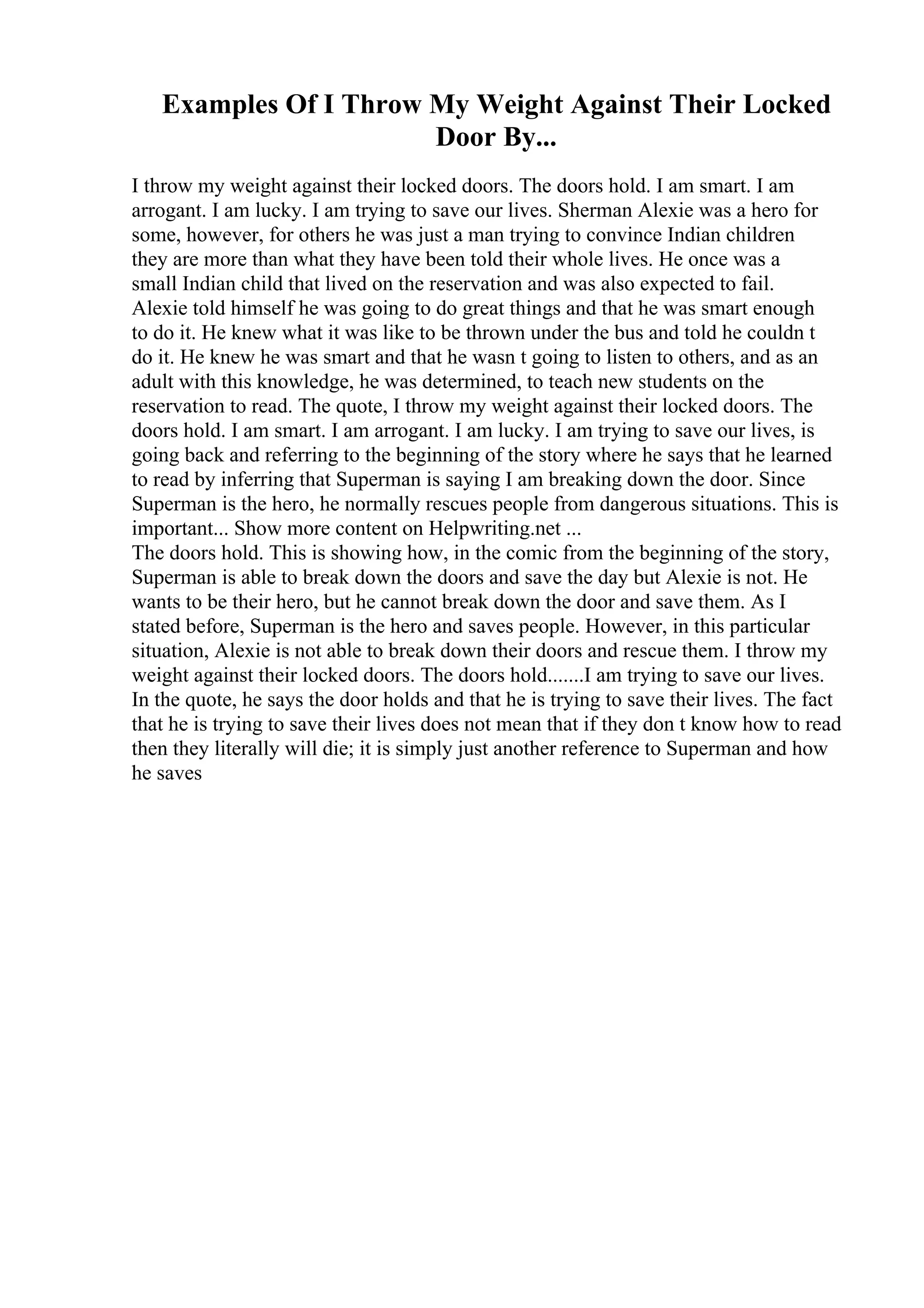 Examples Of I Throw My Weight Against Their Locked
Door By...
I throw my weight against their locked doors. The doors hold. I am smart. I am
arrogant. I am lucky. I am trying to save our lives. Sherman Alexie was a hero for
some, however, for others he was just a man trying to convince Indian children
they are more than what they have been told their whole lives. He once was a
small Indian child that lived on the reservation and was also expected to fail.
Alexie told himself he was going to do great things and that he was smart enough
to do it. He knew what it was like to be thrown under the bus and told he couldn t
do it. He knew he was smart and that he wasn t going to listen to others, and as an
adult with this knowledge, he was determined, to teach new students on the
reservation to read. The quote, I throw my weight against their locked doors. The
doors hold. I am smart. I am arrogant. I am lucky. I am trying to save our lives, is
going back and referring to the beginning of the story where he says that he learned
to read by inferring that Superman is saying I am breaking down the door. Since
Superman is the hero, he normally rescues people from dangerous situations. This is
important... Show more content on Helpwriting.net ...
The doors hold. This is showing how, in the comic from the beginning of the story,
Superman is able to break down the doors and save the day but Alexie is not. He
wants to be their hero, but he cannot break down the door and save them. As I
stated before, Superman is the hero and saves people. However, in this particular
situation, Alexie is not able to break down their doors and rescue them. I throw my
weight against their locked doors. The doors hold.......I am trying to save our lives.
In the quote, he says the door holds and that he is trying to save their lives. The fact
that he is trying to save their lives does not mean that if they don t know how to read
then they literally will die; it is simply just another reference to Superman and how
he saves
 
