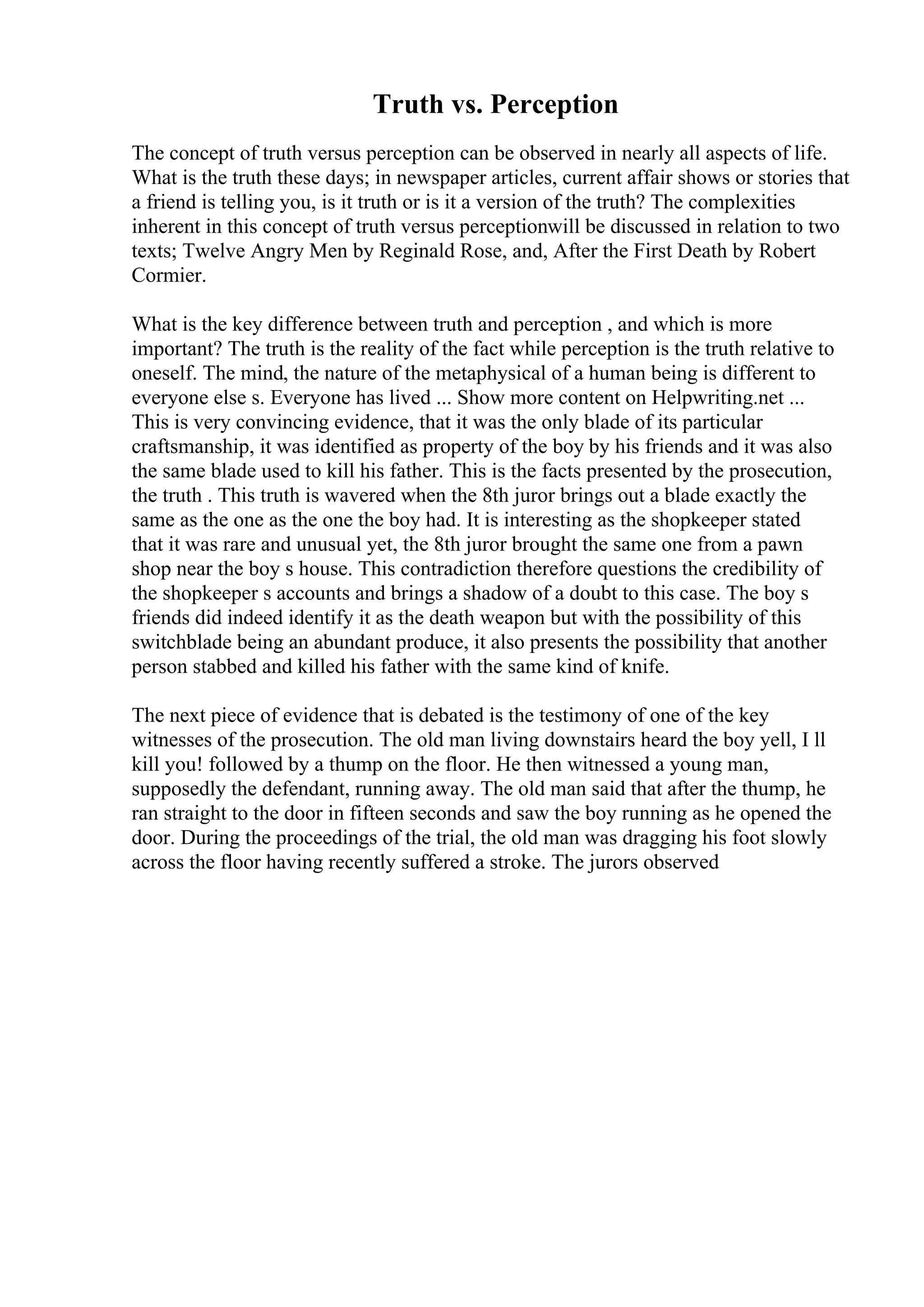 Truth vs. Perception
The concept of truth versus perception can be observed in nearly all aspects of life.
What is the truth these days; in newspaper articles, current affair shows or stories that
a friend is telling you, is it truth or is it a version of the truth? The complexities
inherent in this concept of truth versus perceptionwill be discussed in relation to two
texts; Twelve Angry Men by Reginald Rose, and, After the First Death by Robert
Cormier.
What is the key difference between truth and perception , and which is more
important? The truth is the reality of the fact while perception is the truth relative to
oneself. The mind, the nature of the metaphysical of a human being is different to
everyone else s. Everyone has lived ... Show more content on Helpwriting.net ...
This is very convincing evidence, that it was the only blade of its particular
craftsmanship, it was identified as property of the boy by his friends and it was also
the same blade used to kill his father. This is the facts presented by the prosecution,
the truth . This truth is wavered when the 8th juror brings out a blade exactly the
same as the one as the one the boy had. It is interesting as the shopkeeper stated
that it was rare and unusual yet, the 8th juror brought the same one from a pawn
shop near the boy s house. This contradiction therefore questions the credibility of
the shopkeeper s accounts and brings a shadow of a doubt to this case. The boy s
friends did indeed identify it as the death weapon but with the possibility of this
switchblade being an abundant produce, it also presents the possibility that another
person stabbed and killed his father with the same kind of knife.
The next piece of evidence that is debated is the testimony of one of the key
witnesses of the prosecution. The old man living downstairs heard the boy yell, I ll
kill you! followed by a thump on the floor. He then witnessed a young man,
supposedly the defendant, running away. The old man said that after the thump, he
ran straight to the door in fifteen seconds and saw the boy running as he opened the
door. During the proceedings of the trial, the old man was dragging his foot slowly
across the floor having recently suffered a stroke. The jurors observed
 