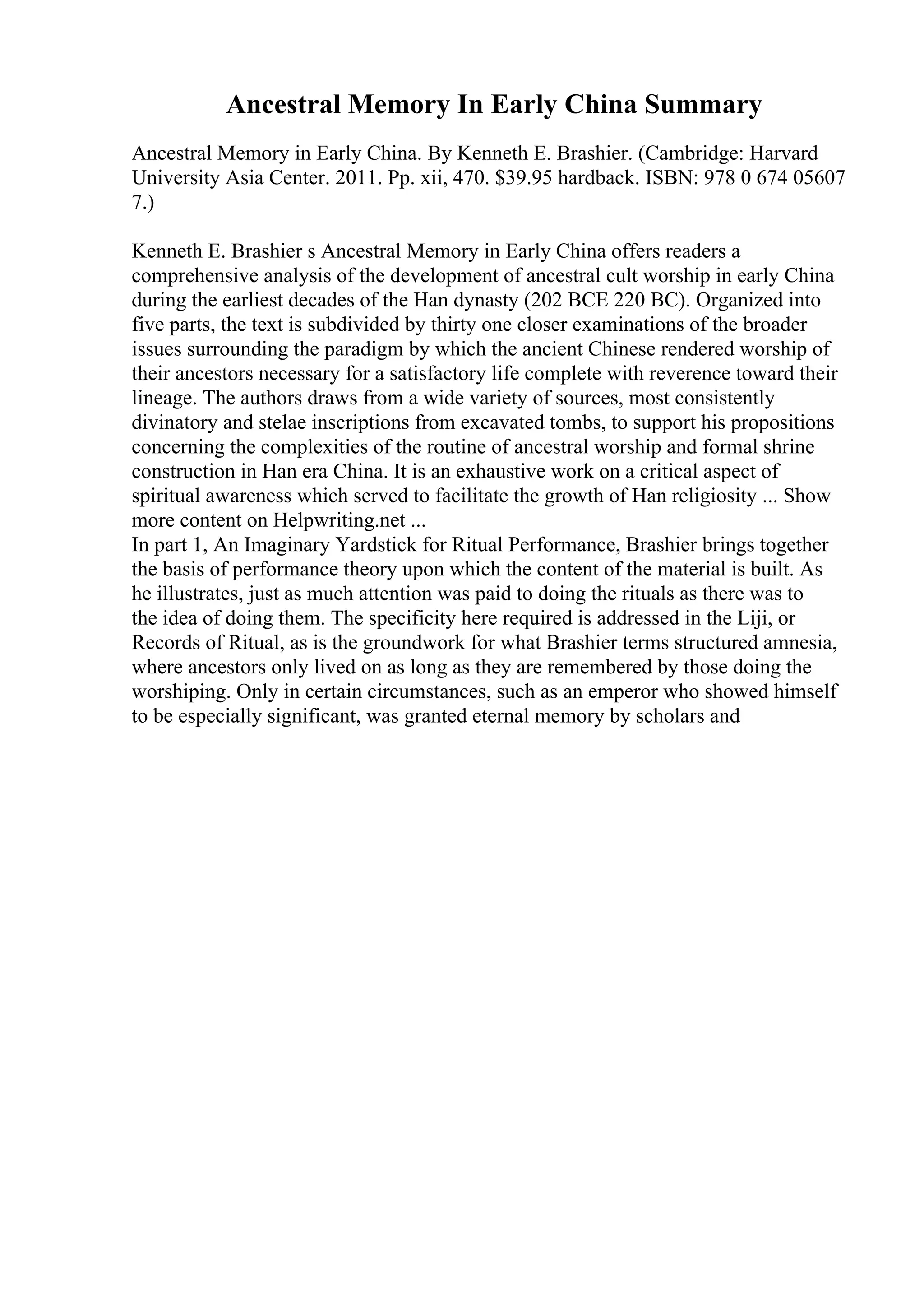 Ancestral Memory In Early China Summary
Ancestral Memory in Early China. By Kenneth E. Brashier. (Cambridge: Harvard
University Asia Center. 2011. Pp. xii, 470. $39.95 hardback. ISBN: 978 0 674 05607
7.)
Kenneth E. Brashier s Ancestral Memory in Early China offers readers a
comprehensive analysis of the development of ancestral cult worship in early China
during the earliest decades of the Han dynasty (202 BCE 220 BC). Organized into
five parts, the text is subdivided by thirty one closer examinations of the broader
issues surrounding the paradigm by which the ancient Chinese rendered worship of
their ancestors necessary for a satisfactory life complete with reverence toward their
lineage. The authors draws from a wide variety of sources, most consistently
divinatory and stelae inscriptions from excavated tombs, to support his propositions
concerning the complexities of the routine of ancestral worship and formal shrine
construction in Han era China. It is an exhaustive work on a critical aspect of
spiritual awareness which served to facilitate the growth of Han religiosity ... Show
more content on Helpwriting.net ...
In part 1, An Imaginary Yardstick for Ritual Performance, Brashier brings together
the basis of performance theory upon which the content of the material is built. As
he illustrates, just as much attention was paid to doing the rituals as there was to
the idea of doing them. The specificity here required is addressed in the Liji, or
Records of Ritual, as is the groundwork for what Brashier terms structured amnesia,
where ancestors only lived on as long as they are remembered by those doing the
worshiping. Only in certain circumstances, such as an emperor who showed himself
to be especially significant, was granted eternal memory by scholars and
 