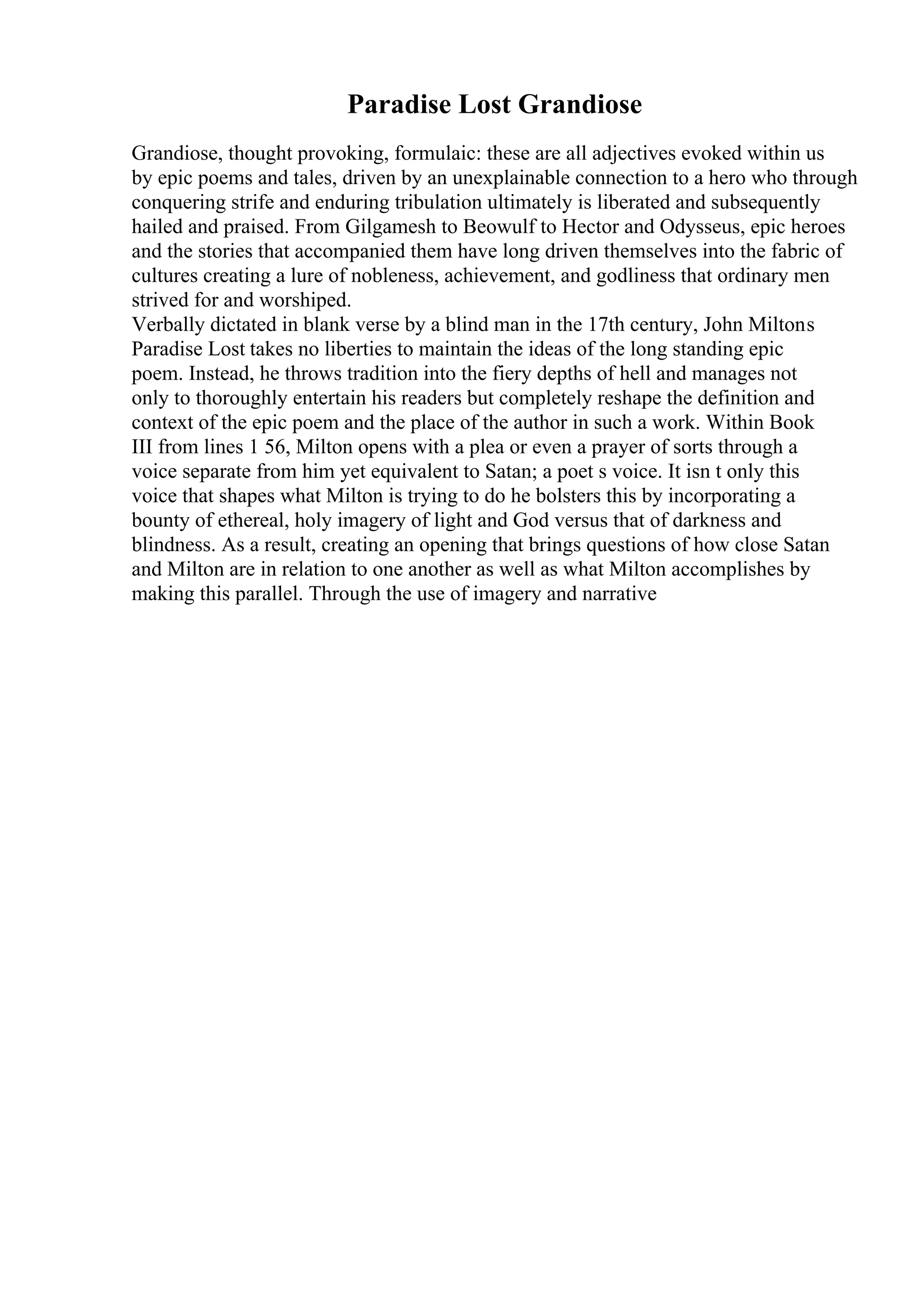 Paradise Lost Grandiose
Grandiose, thought provoking, formulaic: these are all adjectives evoked within us
by epic poems and tales, driven by an unexplainable connection to a hero who through
conquering strife and enduring tribulation ultimately is liberated and subsequently
hailed and praised. From Gilgamesh to Beowulf to Hector and Odysseus, epic heroes
and the stories that accompanied them have long driven themselves into the fabric of
cultures creating a lure of nobleness, achievement, and godliness that ordinary men
strived for and worshiped.
Verbally dictated in blank verse by a blind man in the 17th century, John Miltons
Paradise Lost takes no liberties to maintain the ideas of the long standing epic
poem. Instead, he throws tradition into the fiery depths of hell and manages not
only to thoroughly entertain his readers but completely reshape the definition and
context of the epic poem and the place of the author in such a work. Within Book
III from lines 1 56, Milton opens with a plea or even a prayer of sorts through a
voice separate from him yet equivalent to Satan; a poet s voice. It isn t only this
voice that shapes what Milton is trying to do he bolsters this by incorporating a
bounty of ethereal, holy imagery of light and God versus that of darkness and
blindness. As a result, creating an opening that brings questions of how close Satan
and Milton are in relation to one another as well as what Milton accomplishes by
making this parallel. Through the use of imagery and narrative
 