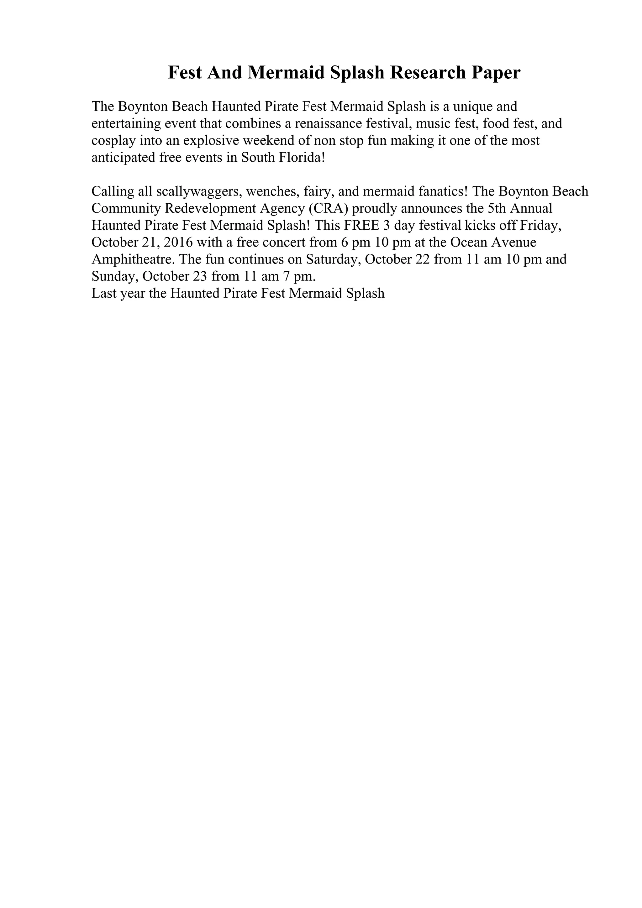 Fest And Mermaid Splash Research Paper
The Boynton Beach Haunted Pirate Fest Mermaid Splash is a unique and
entertaining event that combines a renaissance festival, music fest, food fest, and
cosplay into an explosive weekend of non stop fun making it one of the most
anticipated free events in South Florida!
Calling all scallywaggers, wenches, fairy, and mermaid fanatics! The Boynton Beach
Community Redevelopment Agency (CRA) proudly announces the 5th Annual
Haunted Pirate Fest Mermaid Splash! This FREE 3 day festival kicks off Friday,
October 21, 2016 with a free concert from 6 pm 10 pm at the Ocean Avenue
Amphitheatre. The fun continues on Saturday, October 22 from 11 am 10 pm and
Sunday, October 23 from 11 am 7 pm.
Last year the Haunted Pirate Fest Mermaid Splash
 