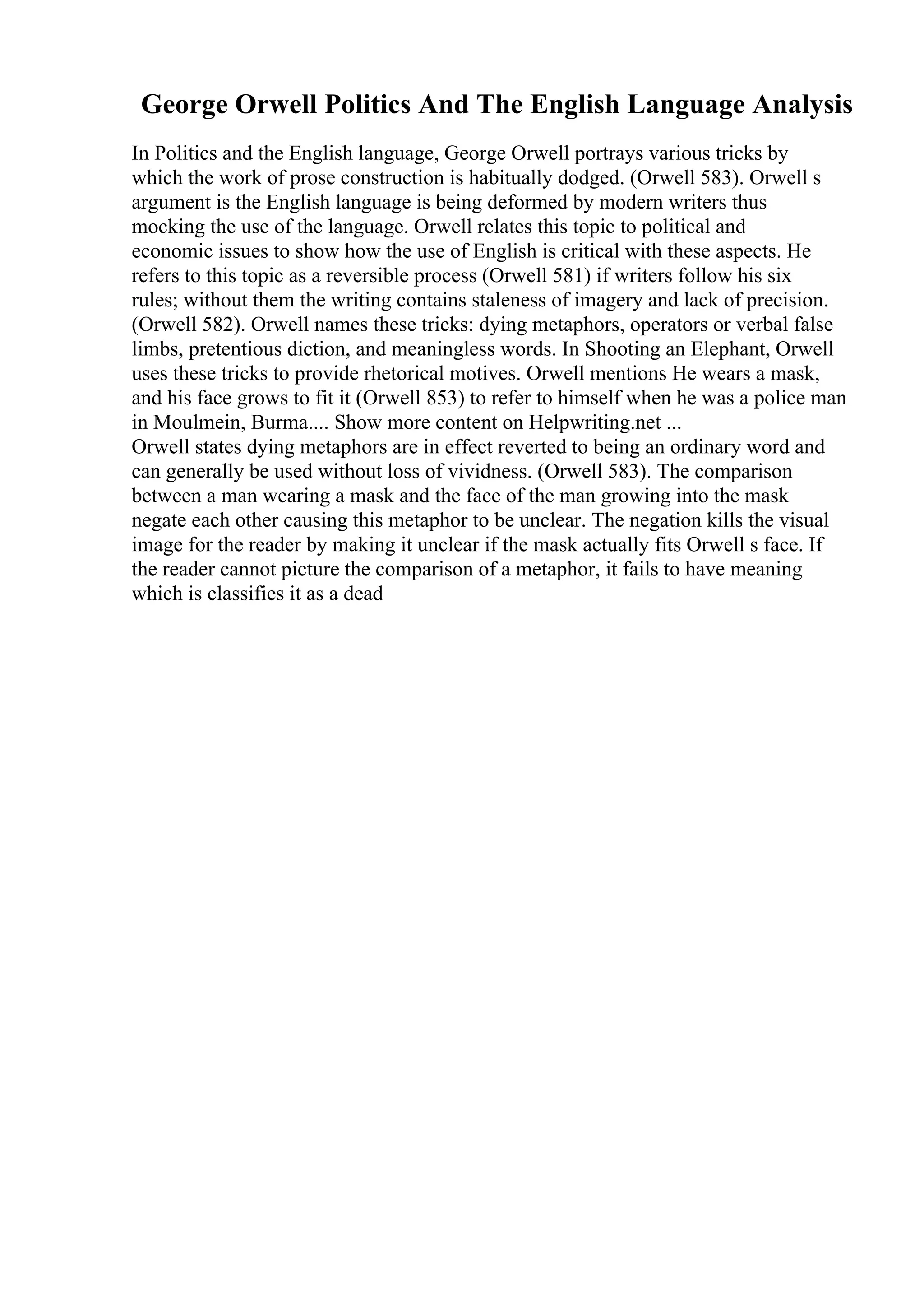 George Orwell Politics And The English Language Analysis
In Politics and the English language, George Orwell portrays various tricks by
which the work of prose construction is habitually dodged. (Orwell 583). Orwell s
argument is the English language is being deformed by modern writers thus
mocking the use of the language. Orwell relates this topic to political and
economic issues to show how the use of English is critical with these aspects. He
refers to this topic as a reversible process (Orwell 581) if writers follow his six
rules; without them the writing contains staleness of imagery and lack of precision.
(Orwell 582). Orwell names these tricks: dying metaphors, operators or verbal false
limbs, pretentious diction, and meaningless words. In Shooting an Elephant, Orwell
uses these tricks to provide rhetorical motives. Orwell mentions He wears a mask,
and his face grows to fit it (Orwell 853) to refer to himself when he was a police man
in Moulmein, Burma.... Show more content on Helpwriting.net ...
Orwell states dying metaphors are in effect reverted to being an ordinary word and
can generally be used without loss of vividness. (Orwell 583). The comparison
between a man wearing a mask and the face of the man growing into the mask
negate each other causing this metaphor to be unclear. The negation kills the visual
image for the reader by making it unclear if the mask actually fits Orwell s face. If
the reader cannot picture the comparison of a metaphor, it fails to have meaning
which is classifies it as a dead
 