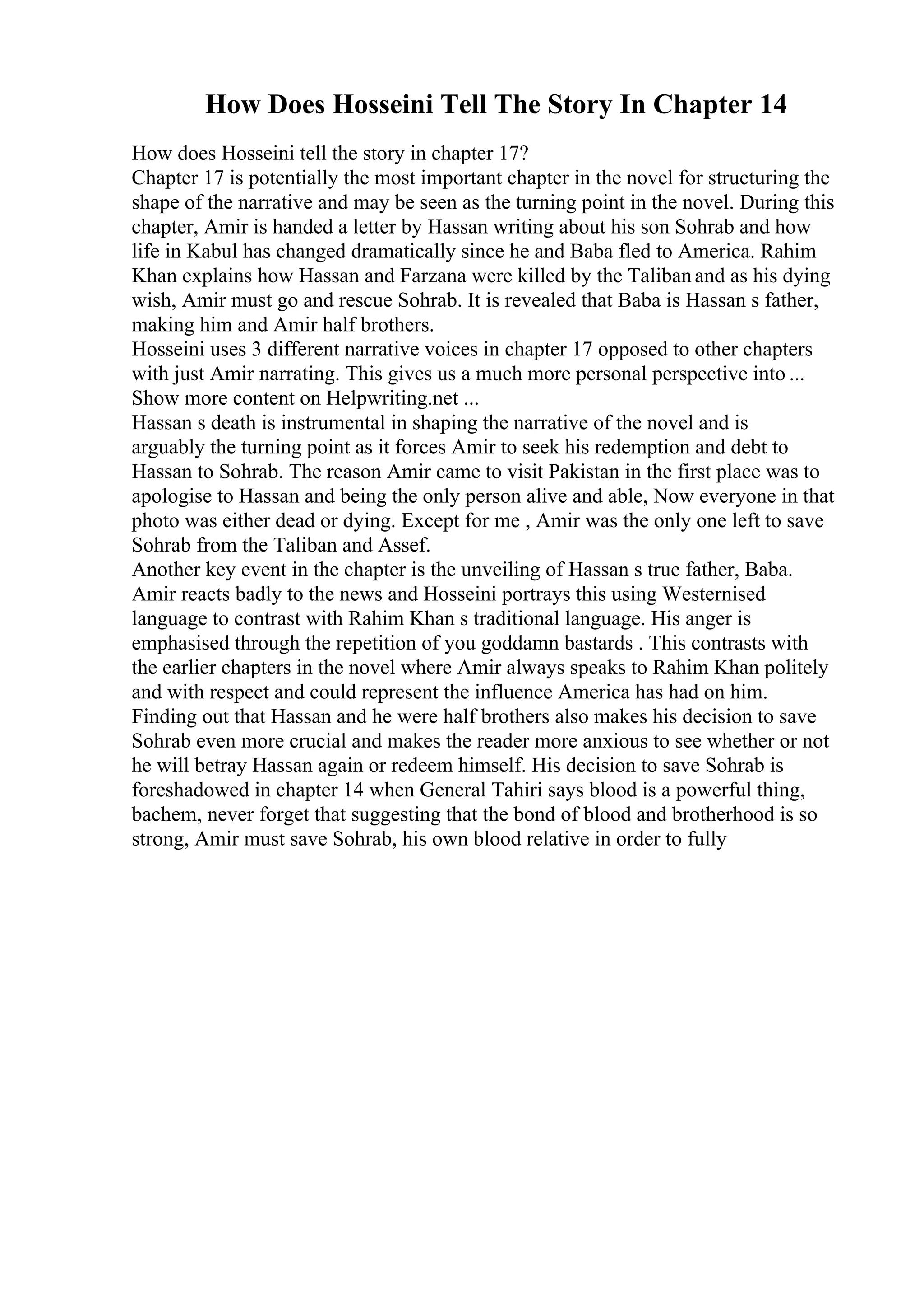How Does Hosseini Tell The Story In Chapter 14
How does Hosseini tell the story in chapter 17?
Chapter 17 is potentially the most important chapter in the novel for structuring the
shape of the narrative and may be seen as the turning point in the novel. During this
chapter, Amir is handed a letter by Hassan writing about his son Sohrab and how
life in Kabul has changed dramatically since he and Baba fled to America. Rahim
Khan explains how Hassan and Farzana were killed by the Talibanand as his dying
wish, Amir must go and rescue Sohrab. It is revealed that Baba is Hassan s father,
making him and Amir half brothers.
Hosseini uses 3 different narrative voices in chapter 17 opposed to other chapters
with just Amir narrating. This gives us a much more personal perspective into ...
Show more content on Helpwriting.net ...
Hassan s death is instrumental in shaping the narrative of the novel and is
arguably the turning point as it forces Amir to seek his redemption and debt to
Hassan to Sohrab. The reason Amir came to visit Pakistan in the first place was to
apologise to Hassan and being the only person alive and able, Now everyone in that
photo was either dead or dying. Except for me , Amir was the only one left to save
Sohrab from the Taliban and Assef.
Another key event in the chapter is the unveiling of Hassan s true father, Baba.
Amir reacts badly to the news and Hosseini portrays this using Westernised
language to contrast with Rahim Khan s traditional language. His anger is
emphasised through the repetition of you goddamn bastards . This contrasts with
the earlier chapters in the novel where Amir always speaks to Rahim Khan politely
and with respect and could represent the influence America has had on him.
Finding out that Hassan and he were half brothers also makes his decision to save
Sohrab even more crucial and makes the reader more anxious to see whether or not
he will betray Hassan again or redeem himself. His decision to save Sohrab is
foreshadowed in chapter 14 when General Tahiri says blood is a powerful thing,
bachem, never forget that suggesting that the bond of blood and brotherhood is so
strong, Amir must save Sohrab, his own blood relative in order to fully
 