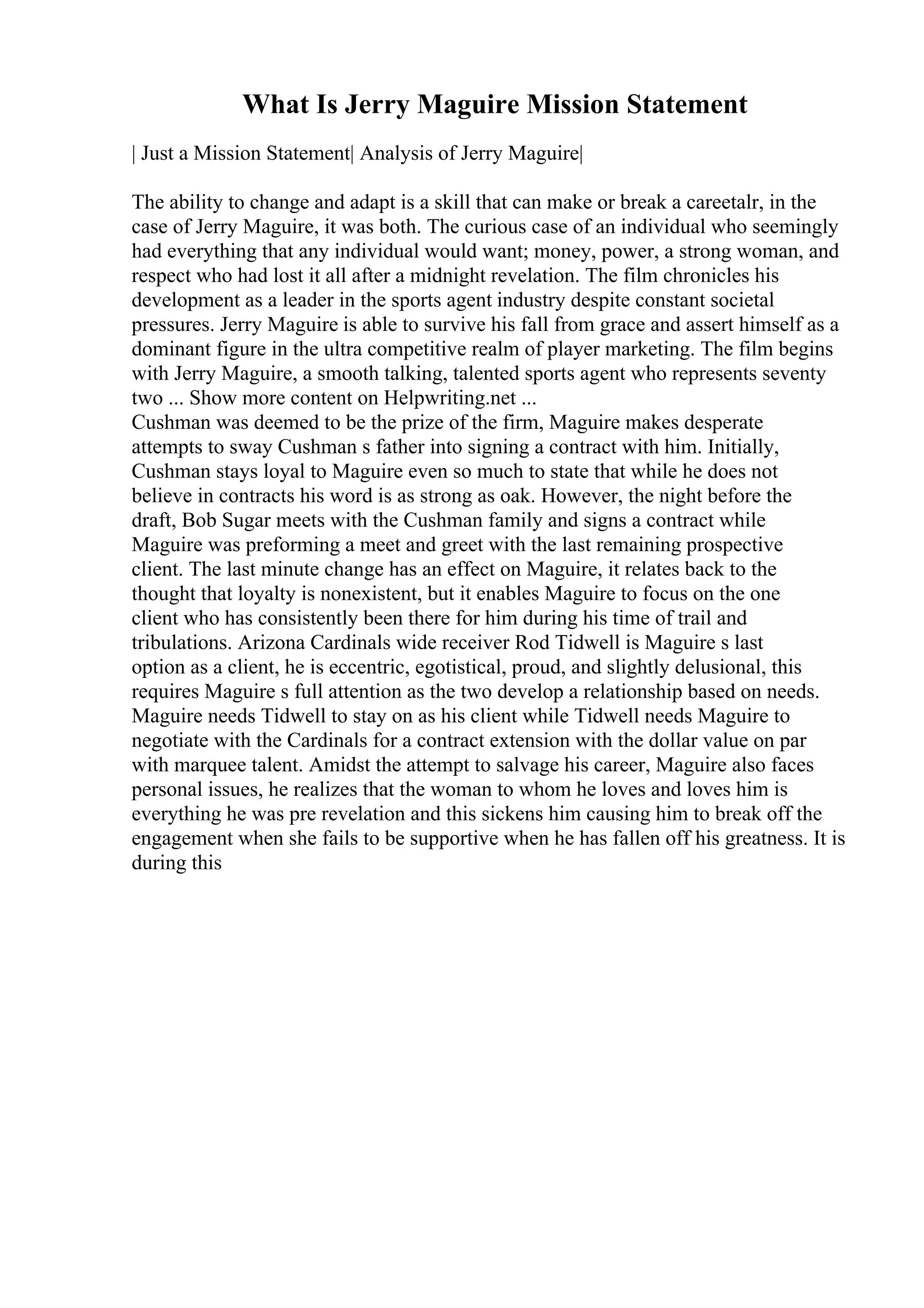 What Is Jerry Maguire Mission Statement
| Just a Mission Statement| Analysis of Jerry Maguire|
The ability to change and adapt is a skill that can make or break a careetalr, in the
case of Jerry Maguire, it was both. The curious case of an individual who seemingly
had everything that any individual would want; money, power, a strong woman, and
respect who had lost it all after a midnight revelation. The film chronicles his
development as a leader in the sports agent industry despite constant societal
pressures. Jerry Maguire is able to survive his fall from grace and assert himself as a
dominant figure in the ultra competitive realm of player marketing. The film begins
with Jerry Maguire, a smooth talking, talented sports agent who represents seventy
two ... Show more content on Helpwriting.net ...
Cushman was deemed to be the prize of the firm, Maguire makes desperate
attempts to sway Cushman s father into signing a contract with him. Initially,
Cushman stays loyal to Maguire even so much to state that while he does not
believe in contracts his word is as strong as oak. However, the night before the
draft, Bob Sugar meets with the Cushman family and signs a contract while
Maguire was preforming a meet and greet with the last remaining prospective
client. The last minute change has an effect on Maguire, it relates back to the
thought that loyalty is nonexistent, but it enables Maguire to focus on the one
client who has consistently been there for him during his time of trail and
tribulations. Arizona Cardinals wide receiver Rod Tidwell is Maguire s last
option as a client, he is eccentric, egotistical, proud, and slightly delusional, this
requires Maguire s full attention as the two develop a relationship based on needs.
Maguire needs Tidwell to stay on as his client while Tidwell needs Maguire to
negotiate with the Cardinals for a contract extension with the dollar value on par
with marquee talent. Amidst the attempt to salvage his career, Maguire also faces
personal issues, he realizes that the woman to whom he loves and loves him is
everything he was pre revelation and this sickens him causing him to break off the
engagement when she fails to be supportive when he has fallen off his greatness. It is
during this
 