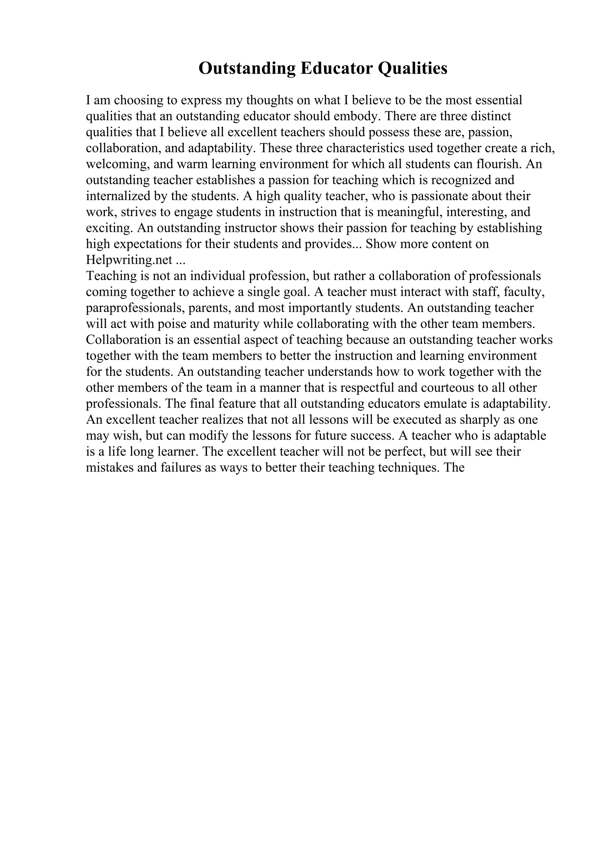 Outstanding Educator Qualities
I am choosing to express my thoughts on what I believe to be the most essential
qualities that an outstanding educator should embody. There are three distinct
qualities that I believe all excellent teachers should possess these are, passion,
collaboration, and adaptability. These three characteristics used together create a rich,
welcoming, and warm learning environment for which all students can flourish. An
outstanding teacher establishes a passion for teaching which is recognized and
internalized by the students. A high quality teacher, who is passionate about their
work, strives to engage students in instruction that is meaningful, interesting, and
exciting. An outstanding instructor shows their passion for teaching by establishing
high expectations for their students and provides... Show more content on
Helpwriting.net ...
Teaching is not an individual profession, but rather a collaboration of professionals
coming together to achieve a single goal. A teacher must interact with staff, faculty,
paraprofessionals, parents, and most importantly students. An outstanding teacher
will act with poise and maturity while collaborating with the other team members.
Collaboration is an essential aspect of teaching because an outstanding teacher works
together with the team members to better the instruction and learning environment
for the students. An outstanding teacher understands how to work together with the
other members of the team in a manner that is respectful and courteous to all other
professionals. The final feature that all outstanding educators emulate is adaptability.
An excellent teacher realizes that not all lessons will be executed as sharply as one
may wish, but can modify the lessons for future success. A teacher who is adaptable
is a life long learner. The excellent teacher will not be perfect, but will see their
mistakes and failures as ways to better their teaching techniques. The
 