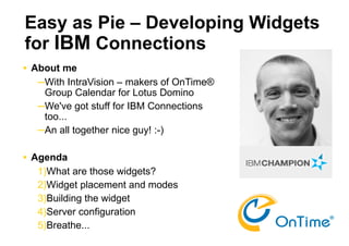 Easy as Pie – Developing Widgets
for IBM Connections
   About me
     ─With IntraVision – makers of OnTime®
      Group Calendar for Lotus Domino
     ─We've got stuff for IBM Connections
      too...
     ─An all together nice guy! :-)

   Agenda
     1)What are those widgets?
     2)Widget placement and modes
     3)Building the widget
     4)Server configuration                  1

     5)Breathe...
 